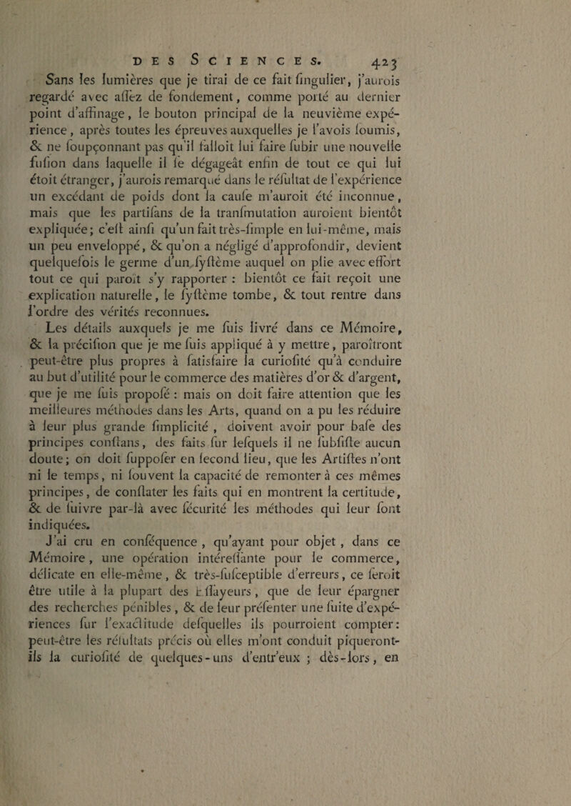 Sans îes lumières que je tirai de ce fait fingulier, j’aurois regarde avec aflêz de fondement, comme porté au dernier point d’affinage, le bouton principal de la neuvième expé¬ rience, après toutes les épreuves auxquelles je l’avois loumis, &. ne foLipçonnant pas qu’il talloit lui faire fubir une nouvelle fulion dans laquelle il le dégageât enfin de tout ce qui lui étoit étranger, j’aurois remarqué dans le réfultat de l’expérience un excédant de poids dont la caule m’auroit été inconnue, mais que les partilans de la tranfmulation auroient bientôt expliquée; c’elt ainfi qu’un fait très-limple en lui-même, mais un peu enveloppé, & qu’on a négligé d’approfondir, devient quelquefois le germe d’ulvfyftènie auquel on plie avec effort tout ce qui paroït s’y rapporter : bientôt ce fait reçoit une explication naturelle, le fyftème tombe, & tout rentre dans l’ordre des vérités reconnues. Les détails auxquels je me fuis livré dans ce Mémoire, & la précifion que je me fuis appliqué à y mettre, paroîtront peut-être plus propres à fatisfaire la curiofité qu’à conduire au but d’utilité pour le commerce des matières d’or & d’argent, que je me fuis propofé : mais on doit faire attention que les meilleures méthodes dans les Arts, quand on a pu les réduire à leur plus grande fimplicité , doivent avoir pour bafe des principes conffans, des faits fur lefquels il ne lubfifte aucun doute; on doit fuppofêr en fécond lieu, que les Artiftes n’ont ni le temps, ni fouvent la capacité de remontera ces mêmes principes, de conflater les faits qui en montrent la certitude, de fuivre par-là avec fécurité les méthodes qui leur font indiquées. J’ai cru en confequence , qu’ayant pour objet , dans ce Mémoire, une opération intérefiànte pour le commerce, délicate en elle-même, & très-fufceptible d’erreurs, ce feroit être utile à la plupart des Lfîàyeurs , que de leur épargner des recherches pénibles, & de leur préfenter une fuite d’expé¬ riences fur l’exaclitude defquelles ils pourroient compter: peut-être les rélultats précis où elles m’ont conduit piqueront- ils la curiofité de quelques-uns d’entr’eux ; dès-lors, en