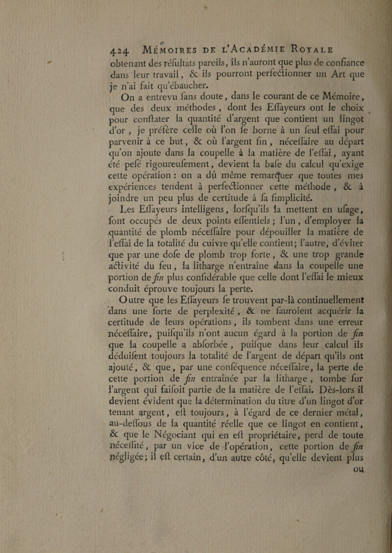obtenant des reTuItats pareils, ils n’auront que plus de confiance dans leur travail, & ils pourront perfeélionner un Art que je n’ai fait qu’ebaucher. On a entrevu fans doute, dans le courant de ce Mémoire, que des deux méthodes , dont les Efiàyeurs ont le choix pour conftater la quantité d’argent que contient un lingot d’or , je préfère celle où l’on le borne à un feul elfai pour parvenir à ce but, & où l’argent fin , nécellàire au départ qu’on ajoute dans la coupelle à la matière de l’elfiii, ayant été pefé rigoureulément, devient la bafe du calcul qu’exige cette opération : on a du même remarquer que toutes mes expériences tendent à perfeélionner cette méthode , & à joindre un peu plus de certitude à fa fimplicité. Les Elfayeurs intelügens, lorlqu’ils la mettent en ulàge, font occupés de deux points elfentiels ; fun , d’employer la quantité de plomb nécefiaire pour dépouiller la matière de i elfai de la totalité du cuivre qu’elle contient; l’autre, d’éviter que par une dofè de plomb trop forte, Sl une trop grande aélivité du feu, la litharge n’entraîne dans la coupelle une portion dej/f/7 plus confidérable que celle dont l’elfai le mieux conduit éprouve toujours la perte. O utre que les ElTâyeurs fe trouvent par-là continuellement dans une forte de perplexité , & ne lauroient acquérir la certitude de leurs opérations, ils tombent dans une erreur néceffaire, puifqu’ils n’ont aucun égard à la portion de que la coupelle a abforbée , puilque dans leur calcul ils déduilent toujours la totalité de l’argent de départ qu’ils ont ajouté, & que, par une conlequence néceffaire, la perte de cette portion de entraînée par la litharge , tombe fur l’argent qui faifoit partie de la matière de fefîài. Dès-lors il devient évident que la détermination du titre d’un lingot d’or tenant argent, efl; toujours, à l’égard de ce dernier métal, au-deffous de la quantité réelle que ce lingot en contient, & que le Négociant qui en ell: propriétaire, perd de toute néceffité, par un vice de l’opération, cette portion de ' négligée; il eft certain, d’un autre côté, qu’elle devient plus ou /