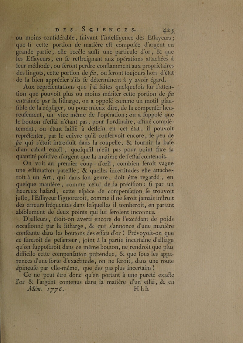 OU moins confidérable, fuîvant rintelligence des EfTayeurs; que fi cette portion de matière eft compofée d’argent en grande partie, elle recèle auffi une particule d’or, & que les Eflàyeurs, en le reftreignant aux opérations attachées à leur méthode, ou feront perdre conftamment aux propriétaires des lingots, cette portion defin, ou feront toujours hors d’état de la bien apprécier s’ils fe déterminent à y avoir égard. Aux reprélentations que j’ai faites quelquefois fur fatteii- tîon que pouvoit plus ou moins mériter cette portion de fin entraînée par la litharge, on a oppofé comme un motif plau- fible de la négliger, ou pour mieux dire, de la compenfer heu- reulement, un vice même de l’opération ; on a fuppofë que le bouton d’eflai n’étant pas, pour l’ordinaire, affiné complè¬ tement , ou étant laifTé à deflein en cet état, il pouvoit repréfènter, par le cuivre qu’il confervoit encore, le peu de fin qui s’étoit introduit dans la coupelle, & fournir la bafe d’un calcul exaél , quoiqu’il n’eût pas pour point fixe la quantité pofitive d’argent que la matière de l’effiai contenoit. On voit au premier coup - d’œil , combien lèroit vague une efiimation pareille, & quelles incertitudes elle attache- roit à un Art, qui dans fon genre, doit être regardé , en quelque manière, comme celui de la précifion : fi par un heureux haiàrd, cette elpèce de compenfation le trou voit jufte, l’Effiayeur l’ignoreroit, comme il ne lèroit jamais infiruit des erreurs fréquentes dans lefquelles il tomberoit, en partant ablolument de deux points qui lui leroient inconnus. D’ailleurs, étoit-on averti encore de l’excédant de poids occafionné par la litharge, & qui s’annonce d’une manière confiante dans les boutons des eîfais d’or ! Prévoyoit-on que ce furcroît de pefanteur, joint à la partie incertaine d’alliage qu’on fuppoleroit dans ce même bouton, ne rendroitque plus difficile cette compenfation prétendue, & que fous les appa¬ rences d’une forte d’exaditude, on ne feroit, dans une route épineuie par elle-même, qiie des pas plus incertains? Ce ne peut être donc qu’en portant à une pureté exaéle l’or & l’argent contenus dans la matière d’un elîài, & eu Mm. lyy 6, H h h