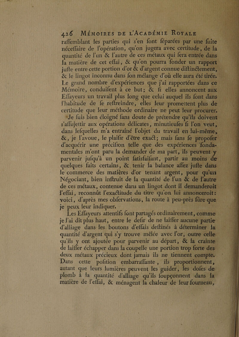 ralTeinblant ies parties qui s’en font féparées par une fuite nécefîaire de iopération, quon jugera avec certitude, de la quantité de l’un & l’autre de ces métaux qui fera entrée dans la matière de cet eiïai, & qu’on pourra fonder un rapport jufle entre cette portion d’or& d’argent connue diftinélement, é>c le lingot inconnu dans fbn mélange d’où elle aura été tirée. Le grand nombre d’expériences que j’ai rapportées dans ce Mémoire, conduifent à ce but; & fi elles annoncent aux Effayeurs un travail plus long que celui auquel ils font dans l’habitude de fe reftreindre, elles leur promettent plus de certitude que leur méthode ordinaire ne peut leur procurer. •Je fuis bien éloigné fans doute de prétendre qu’ils doivent s’affujettir aux opérations délicates, minutieufes fi l’on veut, dans lefquelles m’a entraîné l’objet du travail en lui-même, &, je l’avoue, le plaifir d’être exaél ; mais fans fè propofèr d’acquérir une précifion telle que des expériences fonda¬ mentales m’ont paru la demander de ma part, ils peuvent y parvenir jufqu’à un point fatisfaifant, partir au moins de quelques faits certains, & tenir la balance afîèz jufte dans le commerce des matières d’or tenant argent, pour qu’un INégociant, bien inflruit de la quantité de l’un & de l’autre de ces métaux, contenue dans un lingot dont il demanderoit l’effai, reconnût l’exaélitude du titre qu’on lui annonceroit ; voici, d’après mes obfervations, la route à peu-près fûre que je peux leur indiquer. Les Effayeurs attentifs font partagés ordinairement, comme je l’ai dit plus haut, entre le defir de ne laiffer aucune partie d’alliage dans les boutons d’elîàis dellinés à déterminer la quantité d’argent qui s’y trouve mêlée avec l’or, outre celle qu’ils y ont ajoutée pour parvenir au départ, & la crainte de laifîër échapper dans la coupelle une portion trop forte des deux métaux précieux dont jamais ils ne tiennent compte. Dans cette pofition embarrafîànte , ils proportionnent, autant que leurs lumières peuvent les guider, les doles de plomb à la quantité d’alliage qu’ils foupçonnent dans la matière de i’effai, & ménagent la chaleur de leur fourneau.