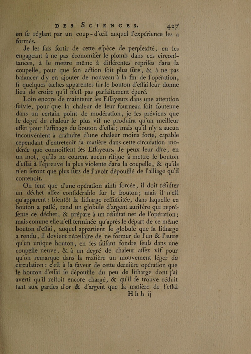 en fê réglant par un coup - d’œil auquel l’expérience les a formés. Je les fais fortir de cette elpèce de perplexité, en les engageant à ne pas économifer le plomb dans ces circonf- tances, à le mettre même à différentes reprifes dans la coupelle, pour que fon aélion loit plus fûre, & à ne pas balancer d’y en ajouter de nouveau à la fin de l’opération, fl quelques taches apparentes fur le bouton d’effai leur donne lieu de croire qu’il n’eh: pas parfaitement épuré. Loin encore de maintenir les Effayeurs dans une attention fliivie, pour que la chaleur de leur fourneau foit foutenue dans un certain point de modération, je les préviens que le degré de chaleur le plus vif ne produira qu’un meilleur effet pour l’affinage du bouton d’elfai ; mais qu’il n’y a aucun inconvénient à craindre d’une chaleur moins forte, capable cependant d’entretenir la matière dans cette circulation mo¬ dérée que connoiffent les Elîayeurs. Je peux leur dire, en un mot, qu’ils ne courent aucun rifque à mettre le bouton d’effai à l’épreuve la plus violente dans la coupelle, & qu’ils n’en feront que plus fûrs de l’avoir dépouillé de l’alliage qu’il contenoit. On fent que d’une opération ainfi forcée, il doit réfulter un déchet afîèz confidérable fur le bouton; mais il'n’efl qu’apparent : bientôt la litharge reffufcitée, dans laquelle ce bouton a paffé, rend un globule d’argent aurifère qui repré- fènte ce déchet, & prépare à un rélultat net de l’opération ; mais comme elle n’efl: terminée qu’après le départ de ce même bouton d’effai, auquel appartient le globule que la litharge a rendu, il devient nécelîkire de ne former de l’un & l’autre qu’un unique bouton, en les faifant fondre feuls dans une coupelle neuve, &: à un degré de chaleur affez vif pour qu’on remarque dans la matière un mouvement léger de circulation : c’efl à la faveur de cette dernière opération que le bouton d’effai fe dépouille du peu de litharge dont j’ai averti qu’il refloit encore chargé, & qu’il fe trouve réduit tant aux parties d’or & d’argent que la matière de l’effai Hhh ij