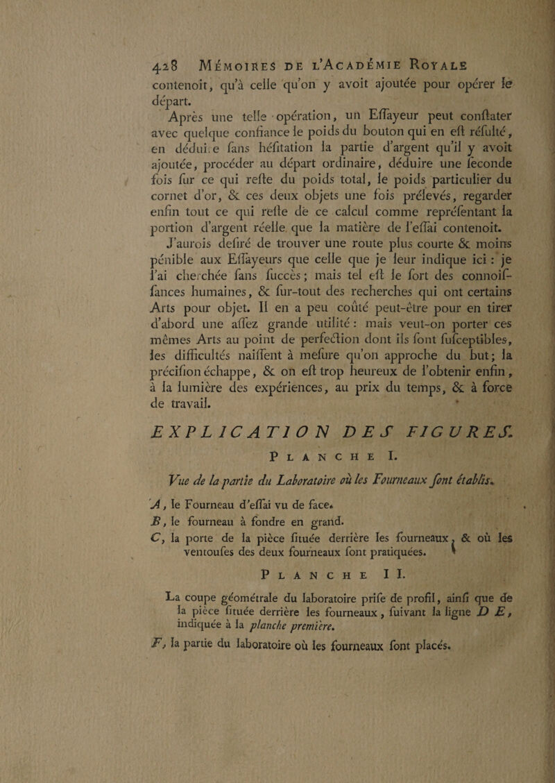 contenoit, qu’à celle qu’on y avoit ajoutée pour opérer lô ès une telle - opération, un ElTayeur peut conftater avec quelque confiance le poids du bouton qui en efl réfulté, en dédui.e fans héfitation la partie d’argent qu’il y avoit ajoutée, procéder au départ ordinaire, déduire une féconde fois fur ce qui relie du poids total, le poids particulier du cornet d’or, Sc ces deux objets une fois prélevés, regarder enfin tout ce qui relie dé ce calcul comme repréfentant la portion d’argent réelle, que la matière de l’eflai contenoit. J’aurois defiré de trouver une route plus courte & moins pénible aux Efîàyeurs que celle que je leur indique ici : je l’ai cherchée fans fuccès ; mais tel efl le fort des connoif- fances humaines, & fur-tout des recherches qui ont certains Arts pour objet. Il en a peu coûté peut-être pour en tirer d’abord une affez grande utilité : mais veut-on porter ces memes Arts au point de perfeélion dont ils font fufceptibles, les difficultés naiffent à mefure qu’on approche du but; la précifion échappe, Sl on efl trop heureux de l’obtenir enfin, à la lumière des expériences, au prix du temps, & à force de travail. EXPLICATION DES FIGURES. V Planche I. Vue de la parité du Lahoratoire où les Fourneaux font établis. A, le Fourneau d'effai vu de face* jÇ, le fourneau à fondre en grand. Cy la porte de la pièce fituée derrière les fourneaux, & où les ventoufes des deux fourneaux font pratiquées. V PlancheII. La coupe géométrale du laboratoire prife de profil, aînfi que de la pièce fituée derrière les fourneaux, fuivant la ligne DE, indiquée à la planche première, F, h partie du laboratoire où les fourneaux font placés. départ. Apr