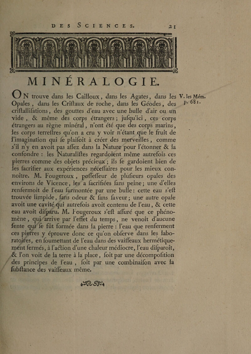 MINÉRALOGIE. O N trouve dans les Cailloux, dans les Agates, dans les V. les Mém. Opales , dans les Criftaiix de roche, dans les Géodes, des P' criftallifations, des gouttes d’eau avec une bulle d’air ou un vide , & même des corps étrangers ; jufqu’ici, ces corps étrangers au règne minéral, n’ont été que des corps marins, les corps terrellres qu’on a cru y voir n’étant que le fruit de l’imagination qui fe plaifoit à créer des merveilles , comme s’il n’y en avoit pas adèz dans la Nature pour l’étonner Sl la confondre : les Naturaliftes regardoient même autrefois ces pierres comme des objets précieux ; ils fe gardoient bien de les facrifier aux expériences nécelTaires pour les mieux con- noître. M. Fougeroux , pofTeffeur de plûfieurs opales des environs de Vicence, les a fàcrifiées fans peine ; une d’elles renfermoit de l’eau furmontée par une bulle: cette eau s’elf trouvée limpide, fans odeur & làns laveur; une autre opale avoit une cavité qui autrefois avoit contenu de l’eau, & cette eau avoit difparu. M. Fougeroux s’efî; alTuré que ce phéno¬ mène , qui arrive par l’effet du temps, ne venoit d’aucune fente qui fè fût formée dans la pierre : l’eau que renferment ces pierres y éprouve donc ce qu’on obferve dans les labo¬ ratoires, en foumettant de l’eau dans des vaiffeaux hermétique¬ ment fermés, à l’aélion d’une chaleur médiocre, l’eau difparoît, & l’on voit de la terre à la place, foit par une décompofition des principes de l’eau , foit par une combinaifbn avec la fubftance des vaiffeaux même.