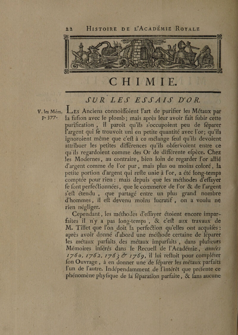 SUR LES ESSAIS D’OR. V. les Mém. Les Anciens connoiflbient l’art de purilrer les Métaux par P* 377* ia fufion avec le plomb ; mais après leur avoir fait fubir cette purification , il paroît qu’ils s’occupoient peu de féparer l’argent qui le trou voit uni en petite quantité avec l’or; qu’ils ignoroient même que c’efl: à ce mélange feul qu’ils dévoient attribuer les petites différences qu’ils obfervoient entre ce qu ils regardoient comme des Or de différente efpèce. Chez les Modernes, au contraire, bien loin de regarder for allié d’argent comme de l’or pur , mais plus ou moins coloré, la petite portion d’argent qui refte unie à for, a été long-temps comptée pour rien : mais depuis que les méthodes d’effayer fe font perfeélionnées, que le commerce de for & de l’argent s’efl: étendu , que partagé entre un plus grand nombre d’hommes, il efl; devenu moins lucratif , on a voulu ne rien négliger. Cependant, les méthodes d’effayer étoient encore impar¬ faites il n’y a pas long-temps , & c’eft aux travaux de M. Tillet que l’on doit ia perfeélion qu’elles ont acquifes : après avoir donné d’abord une méthode certaine de féparer les métaux parfaits, des métaux imparfaits , dans plufieurs Mémoires inférés dans le Recueil de l’Académie, années lyÔQ, iy6'2., lyéj & lyép, il lui refloit pour compléter fon Ouvrage , à en donner une de féparer les métaux parfaits l’un de l’autre. Indépendamment de l’intérêt que préfente ce phénomènephyfique de la féparation parfaite, & fans aucune