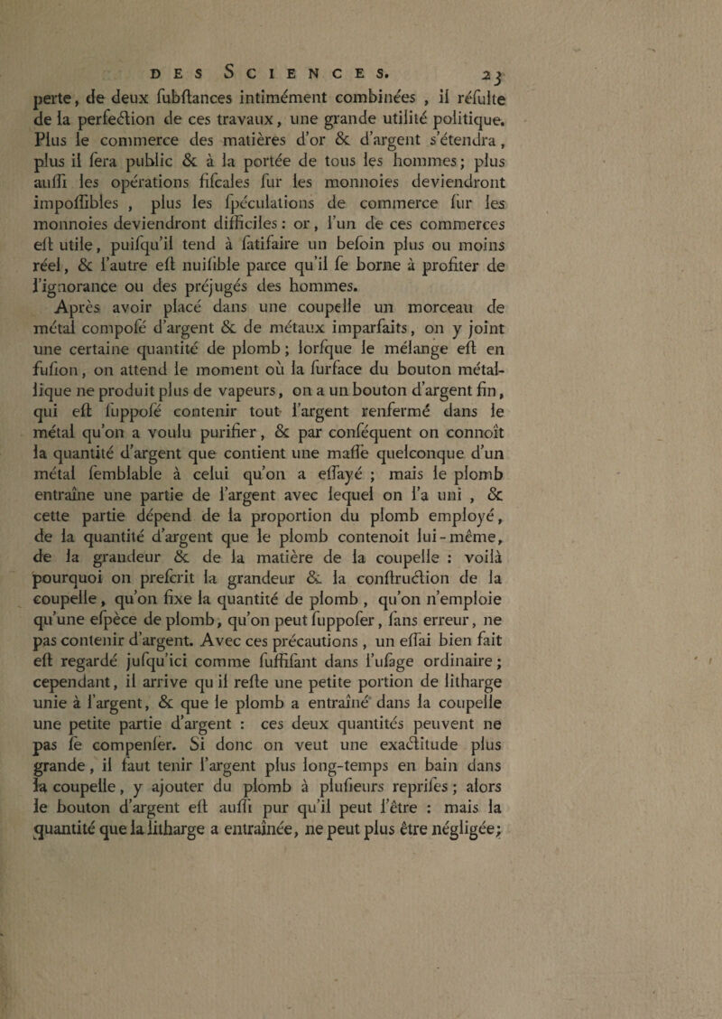 perte, de deux fubftances intimement combinées , il réfulte de la perfection de ces travaux, une grande utilité politique. Plus le commerce des matières d’or & d’argent s’étendra, plus il fera public & à la portée de tous les hommes; plus aulTi les opérations fifcales fur les monnoies deviendront impoffibles , plus les fpéculations de commerce fur les monnoies deviendront difficiles ; or, l’un de ces commerces eft utile, puifqu’il tend à fatifaire un befoin plus ou moins réel, & l’autre eft nuifible parce qu’il fe borne à profiter de l’ignorance ou des préjugés des hommes. Après avoir placé dans une coupelle un morceau de métal compofé d’argent & de métaux imparfaits, on y joint une certaine quantité de plomb ; lorfque le mélange eft en fufion, on attend le moment où la furface du bouton métal¬ lique ne produit plus de vapeurs, on a un bouton d’argent fin, qui efl fùppofé contenir tout» l’argent renfermé dans le métal qu’on a voulu purifier, & par conféquent on connoît la quantité d’argent que contient une maffe quelconque d’un métal femblable à celui qu’on a eflayé ; mais le plomb entraîne une partie de l’argent avec lequel on l’a uni , & cette partie dépend de la proportion du plomb employé, de la quantité d’argent que le plomb contenoit lui-même, de la grandeur & de la matière de la coupelle : voilà pourquoi on prefcrit la grandeur & la conflruélion de la coupelle , qu’on fixe la quantité de plomb , qu’on n’emploie qu’une efpèce de plomb, qu’on peut fuppofer, fans erreur, ne pas contenir d’argent. Avec ces précautions , un effai bien fait eft regardé jufqu’ici comme fuffifant dans l’ufàge ordinaire ; cependant, il arrive qu il refte une petite portion de litharge unie à l’argent, & que le plomb a entraîné* dans la coupelle une petite partie d’argent : ces deux quantités peuvent ne pas fè compenfer. Si donc on veut une exaélîtude plus grande, il faut tenir l’argent plus long-temps en bain dans la coupelle, y ajouter du plomb à plufieurs repriles ; alors le bouton d’argent eft auffi pur qu’il peut l’être : mais la quantité que la litharge a entraînée, ne peut plus être négligée;;