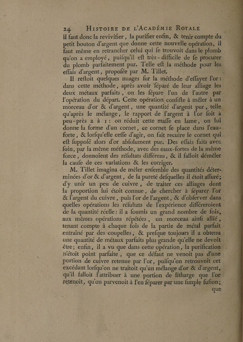 ii faut donc la revivifier, la purifier enfin, &: tenir compte du petit bouton d’argent que donne cette nouvelle opération, il faut même en retrancher celui qui fe trouvoit dans le plomb qu’on a employé, puifqu’ii eft très - difficile de fe procurer du plomb parfaitement pur. Telle efl; la méthode pour les effiais d’argent, propofée par M. Tillet. Il reftoit quelques nuages fiir la méthode d’efiayer l’or: dans cette méthode, après avoir féparé de leur alliage les deux métaux parfaits , on les lepare l’un de l’autre par l’opération du départ. Cette opération confifte à mêler à un morceau d’or Sc d’argent, une quantité d’argent pur, telle qu’après le mélange, le rapport de l’argent à l’or foit à peu-près 2 à i : on réduit cette malTe en lame, on lui donne la forme d’un cornet, ce cornet fe place dans l’eau- forte , & lorfqu’elle ceffie d’agir, on fait recuire le cornet qui eft fuppofë alors d’or ablolument pur. Des eftais faits avec foin, par la même méthode, avec des eaux-fortes de la même force , donnoient des réfultats différens, 8c il falloit démêler la caufe de ces variations 8c les corriger. M. Tillet imagina de mêler enfemble des quantités déter¬ minées d’or & d’argent, de la pureté defquelles il étoit affiiré; d’y unir un peu de cuivre , de traiter ces alliages dont la proportion lui étoit connue, de chercher à feparer l’or 8c l’argent du cuivre , puis l’or de l’argent, 8c d’obferver dans xjiielles opérations les réfultats de l’expérience différeroient de la quantité réelle: il a fournis un grand nombre de fois, aux mêmes opérations répétées , un morceau ainfi allié , tenant compte à chaque fois de la partie de métal parfait entraîné pai* des coupelles, & prefque toujours il a obtenu une quantité de métaux parfaits plus grande quelle ne devoît être ; enfin, il a vu que dans cette opération, la purification . ïî’étoit point parfaite , que ce défaut ne venoit pas d’une portion de cuivre retenue par l’or, puifqu’on retrouvoit cet excédant lorfqu’on ne traitoit qu’un mélange d’or 8c d’argent, qu’il falloit l’attribuer à une portion de litharge que l’or retenoit, qu’on parvenoit à l’en féparer par une fimple fufion; que