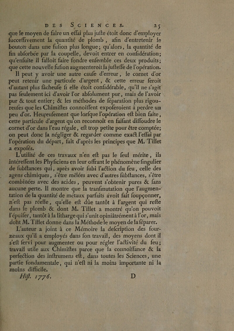 <jue ie moyen de faire un effai plus jufte étoit donc d’employer i'ucceflivement la quantité de plomb , afin d’entretenir le bouton dans une fulioii plus longue ; qu’alors, la quantité de fin abforbée par la coupelle, devoit entrer en confidération; qu’enfuite il falloit faire fondre enfemble ces deux produits; •que cette nouvelle fufion augmenteroit la jufiefle de l’opération. Il peut y avoir une autre caulè d’erreur, le cornet d’or peut retenir une particule d’argent, & cette erreur feroit d’autant plus fâcheulè fi elle étoit confidérable, qu’il ne s’agit pas feulement ici d’avoir l’or abfolument pur, mais de l’avoir pur &L tout entier; & les méthodes de feparation plus rigou- reufes que les Chimifies connoiffent expofèroient à perdre un peu d'or. Heufeufèment que lorfque l’opération eft bien faite, cette particule d’argent qu’on reconnoît en faifant difîbudre le cornet d'or dans l’eau régale, eft trop petite pour être comptée; on peut donc la négliger & regarder comme exaét l’eflai par l’opération du départ, fait d’après les principes que M. Tillet a expofes. L’utilité de ces travaux n’en eft pas le fèui mérite, ils intéreftent les Phyficiens en leur offrant le phénomène fingulier de fubftances qui, après avoir fubi i’aélion du feu, celle des agens chimiques, s’être mêlées avec d’autres fûbftances, s’être combinées avec des acides , peuvent s’obtenir pures & fans aucune perte. Il montre que la tranfmutation que l’augmen-' dation de la quantité de métaux parfaits aVoit fait foupçonner, n’eft pas réelle, qu’elle eft dûe tantôt à l’argent qui refte dans le plomb & dont M. Tillet a montré qu’on pouvoit i’épuifer, tantôt à la litharge qui s’unit opiniâtrément à l’or, mais dont M. Tillet donne dans la Méthode le moyen delaféparer. L’auteur a joint à ce Mémoire la defcription des four¬ neaux qu’il a employés dans fbn travail, des moyens dont il s’eft fervi pour augmenter ou pour régler l’aélivité du feu ; travail utile aux Chimiftes parce que la coiinoiffance & la perfeétion des inftrumens eft, dans toutes les Sciences, une partie fondamentale, qui n’eft ni la moins importante ni la moins difficile. Hîft, D