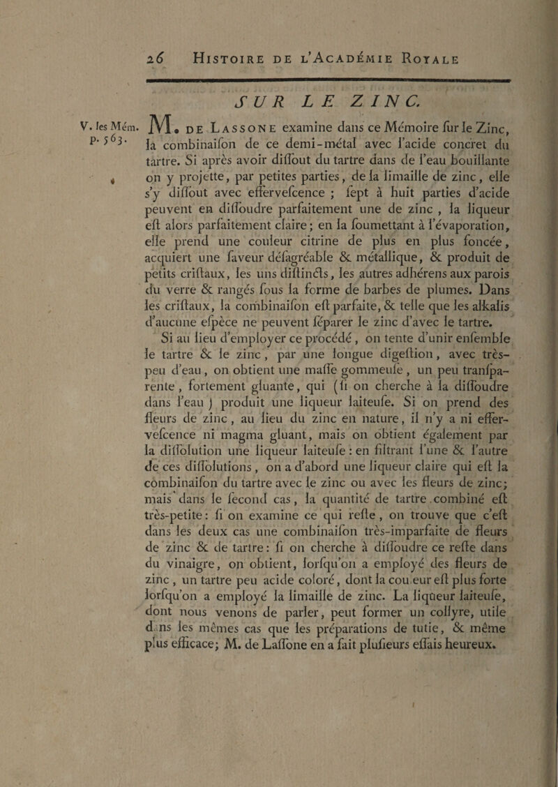 SUR LE ZINC. V. fes M ém. M • DE Lassone examine dans ce Mémoire iurle Zinc, la combinaifon de ce demi-métal avec l’acide concret du tartre. Si après avoir dilTout du tartre dans de l’eau bouillante 4 on y projette, par petites parties, delà limaille de zinc, elle s’y diiïbut avec efFervefcence ; iept à huit parties d’acide peuvent en diflbudre parfaitement une de zinc , la liqueur eft alors parfaitement claire; en la foumettant à l’évaporation, elle prend une couleur citrine de plus en plus foncée, acquiert une faveur défagréable & métallique, Reproduit de petits criflaux, les uns diîtinéts, les autres adhérens aux parois du verre & rangés fous la forme de barbes de plumes. Dans les criflaux, la combinaifon efl: parfaite, & telle que les alkaiis d’aucune efpèce ne peuvent feparer le zinc d’avec le tartre. Si au lieu d’employer ce procédé , on tente d’unir enfemble le tartre & le zinc , par une longue digeftion, avec très- peu d’eau , on obtient une maffe gommeule , un peu tranlpa- rente , fortement gluante, qui (fi on cherche à la diffoudre dans l’eau j produit une liqueur laiteufe. Si on prend des flèurs de zinc , au lieu du zinc en nature, il ri’y a ni effer- vefcence ni magma gluant, mais on obtient également par la dilfolution une liqueur laiteufe : en filtrant l’une & l’autre de ces difîblutions , on a d’abord une liqueur claire qui efl la combinaifon du tartre avec le zinc ou avec les fleurs de zinc; mais dans le fécond cas, la quantité de tartre .combiné efl très-petite : ff on examine ce qui refie, on trouve que c’eft dans les deux cas une combinaifon très-imparfaite de fleurs de zinc &. de tartre : fi on cherche à dilîoudre ce refie dans du vinaigre, on obtient, lorfqu’on a employé des fleurs de zinc , un tartre peu acide coloré, dont la cou.eur efl plus forte lorfqu’on a employé la limaille de zinc. La liqueur laiteufe, dont nous venons de parler, peut former un collyre, utile d.;ns les mêmes cas que les préparations de tutie, Sc même plus efficace; M. de Laffone en a fait plufieurs effais heureux. I