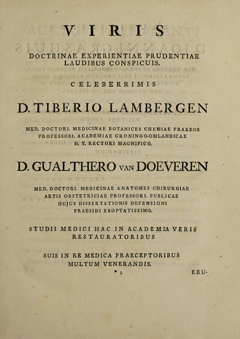 y iris DOCTRINAE EXPERIENTIAE PRUDENTIAE LAUDIBUS CONSPICUIS. .< '. -j j inu; - ?.)i ;:.a nu ■ : . i. a 1 a•>a i x or 'j c a .e : u: CELEBERRIMIS D.TIBERIO LAMBERGEN / V MED. D OC T ORI. MEDICINAE BOTANICES CHEMIAE PRAXEOS PROFESSORI. ACADEMIAE G R O NING O-OMLANDICAE H. T. RECTORI M AGNJ.FIC O. D. GUALTHERO van DOEVEREN MED. DOCTORI. MEDICINAE ANATOMES CHIRURGIAE ARTIS OBSTETRICIAE PROFESSORI. PUBLICAE HUJUS DISSERTATIONIS DEFENSIONI PRAESIDI EXOPTATISSIMO. STUDII MEDICI HAC IN ACADEM IA VERIS RESTAURATORIBUS SUIS IN RE MEDICA PRAECEPTORIBUS MULTUM VENERANDIS. * 2 ERU-