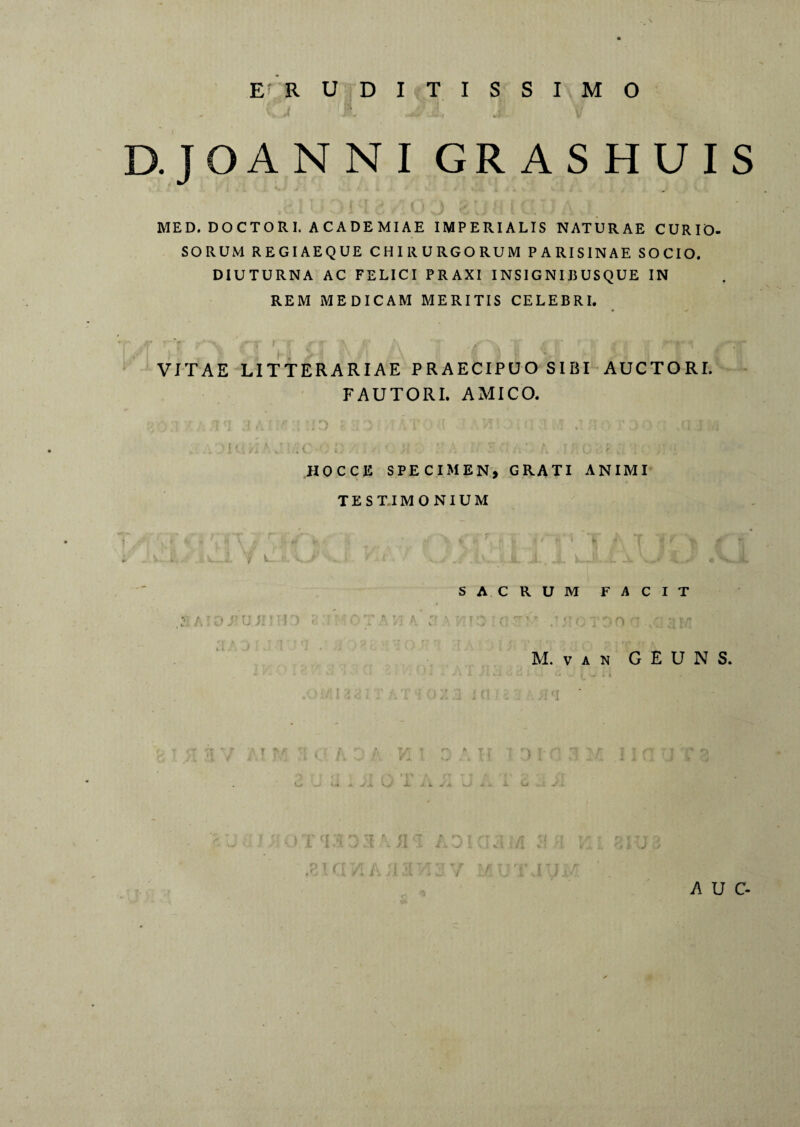 ERUDITISSIMO D.JOANNI GRASHUIS MED. DOCTORI. ACADEMIAE IMPERIALIS NATURAE CURIO¬ SORUM REGIAEQUE CHIRURGORUM PARISINAE SOCIO. DIUTURNA AC FELICI PRAXI INSIGNIBUSQUE IN REM MEDICAM MERITIS CELEBRI. VITAE LITTERARIAE PRAECIPUO SIBI AUCTORI. FAUTORI. AMICO. I' . \ J ; (. .• l: ;; : •; t. j}• Q ; ; ; ; HOCCE SPECIMEN, GRATI ANIMI TESTIMONIUM r? tt tr t : y j . + t* r , h 1 I h * fe - ( i / ^ SACRUM FACIT M. V A N G E U N S. i ll i C . sl . /; i A U C-