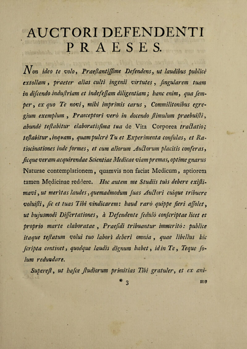 AUCTORI DEFENDENTI PRAESES. IX on ideo te volo, Praefiantiffime Defendens, ut laudibus publice extollam , praeter alias culti ingenii virtutes, fmgularem tuam in difcendo indufiriam et indefejjam diligentiam ; hanc enim, qua fem- per, ex quo Te novi, mihi imprimis carus , Commilitonibus egre¬ gium exemplum , Praeceptori vero in docendo fi imulum praebuifli, abunde te flabitur elaboratis fima tua de Vita Corporea tradatio; teflabitur, inquam, quampulcre Tu et Experimenta confulas, et Ra¬ tiocinationes inde formes , et cum aliorum AuRorum placitis conferas > ficque veram acquirendae Scientiae Medicae viam premas, optime gnarus Naturae contemplationem, quamvis non faciat Medicum, aptiorem tamen Medicinae reddere. Hoc autem me Studiis tuis debere exifti- mavi, ut meritas laudes, quemadmodum Juas Audori cuique tribuere voluifii, fic et tuas Tibi vindicarem: haud raro quippe fieri ajfolet, ut hujusmodi Dijfcrtationes, a Defendente fedulo confcriptae licet et proprio marte elaboratae , Praefidi tribuantur immerito: publice itaque teftatum volui tuo labori deberi omnia , quae libellus hic fciipta continet, quodque laudis dignum habet, id in Te, Te que fo- lum redundare. Supereft, ut hafce Jludiorum primitias Tibi gratuler, et ex ani¬ mo # 3