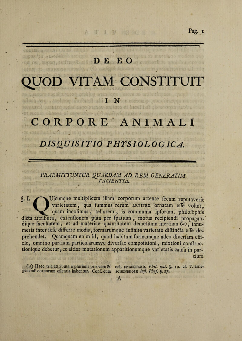 D E E O QUOD VITAM CONSTITUIT I N CORPORE ANIMALI : i - * * * » - , 41 \ ' , DISQUISITIO PHYSIOLOGICA. PRAEMITTUNTUR QUAEDAM AD REM GENERATIM facientia. o • J J. I. j^vUicunque multiplicem illam corporum attente fecum reputaverit ■ 1 varietatem, qua fummus rerum artifex ornatam effe voluit, quam incolimus, tellurem , is communia ipforum, philofophis di6la attributa, extenfionem puta per fpatium , motus recipiendi propagan-' dique facultatem, et ad materiae quantitatem demetitam inertiam 00, innu¬ meris inter fefe differre modis, formarumque infinita varietate diftin&a effe de¬ prehendet. (Quamquam enim id, quod habitum formamque adeo diverfam effL cit, omnino partium particularumve diverfae compofitioni, mixtioni conftruc- tionique debetur, et altior mutationum apparitionumque varietatis caufa in par¬ tium * ‘ * # S. - * ■ • * * > 00 Haec tria attributa a plurimis pro vera & cel. Engelhard. Pbil. nat. §. 10. cJ. v. mus- generali corporum effentia habentur. Conf. cum sciienbroek injl. Phyf. %. 27. A