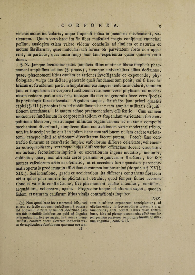 videbis motus mufcularis, atque ftupendi ipfius in [membris mechanismi, va¬ rietatem. Quum vero haec ita 3e fibra mufculari magis confpicua enunciari poflint, analogica etiam valere videtur conclufio ad fimilem et naturam et motum fibrillarum, quae mufculari tali forma ob parvitatem forte non appa¬ rent, in partibus, quas motu fungi iion tam experientia quam quidem ratio docet. 5. X. Jamque luculenter patet fimplicis iftius minimae fibrae fimplicis phae¬ nomeni ampliflima utilitas ($. praec.) , itemque univerfalitas illius doCtrinae, quae, phaenomeni ifiius caufam et rationes inveftigando et exponendo, phy- fiologiae, vulgo ita diCtae, generale quafi fundamentum ponit; cui fi haec fa¬ bricam et firu&uram partium lingularium earumque menfuras addiderit, omnium jam et lingularum in corpore funCtionum rationem vere phyficam et mecha¬ nicam -reddere pafata erit (jy); indeque illa merito generalis haec vero fpecia- lis phyfiologia foret dicenda. Agedum itaque , fatisfadlo jam priori quaefiti capiti (J. III.), propius jam ad nobiliflimam hanc tam amplae utilitatis disquili- tionem accedamus. Id autem adhuc praemonendum effe fentio. Cum omnem motuum et funCtionum in corpore mirabilem et fiupendam varietatem folicom» politionis fibrarum, partiumque infinitae organifationis et maxime compofiti mechanismi diverfitati, fimplicem illam contra&ionem varie moderanti tribuo, non ita id accipi velim quafi in ipfam hanc contra&ionem nullam cadere varieta¬ tem, eamque nihil ad aCtionum diverfitatem facere putem. Poteft fane con¬ trario fibrarum et coarCtatio fimplex vafculorum differre celeritate, vehemen¬ tia et aequabilitate, veramque hujus differentiae efficaciam docent circulatio¬ nis turbae, fecretionum inprimis et excretionum ingens mutatio, incitatio, cohibitio, quas, non alienata certe partium organicarum firudlura , fed fola mutata vafculorum aCtio et ofcillatio, ut et accedens forte quaedam parenchy¬ matis operatio producunt in affeCtibus et commotionibus animi (de quibus §. XVII. XIX.). Sed intenfione, gradu et accidentibus ita differens contrahens fibrarum aftio ipfius phaenomeni fimplicitati nil detrahit, quod femper fibrae accurta- tione et vafis fit conftri&ione, five phaenomeni caufae intenfius , remiflius, aequabilius, vel contra, agant. Progredior itaque ad alterum caput, quod in fedem et naturam caufarum ifiius vitalis contractionis inquiret. (y) Non quod haec levis momenti efle, vel et rem eo facile unquam dedudtum iri putem,* fed convenit interim quamlibet doftrinae par¬ tem fuis inclufilTe limitibus ;ut quid ad fingulas referendum fit,five eo magis, five minus plene fatisfiat, conflare queat. Ceterum loquor in tex¬ tu de explicatione fundionuin quatenus eae tan- B DIS- tum in adione organorum concipiuntur ; ad effedlus enim, in fecernendis et mutandis e. g. humoribus , cum horum natura etiam contri¬ buat, hinc ad plenajn oeconomiaeeffeftuum in- telligentiam praeterea requiriturplurium qualita¬ tum cognitio, conf. §. II.