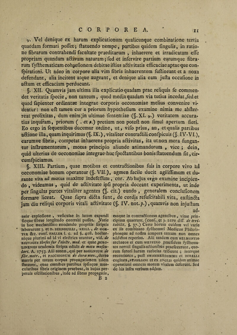 y. Vel denique ex harum explicationum qualicunque combinatione tertia quaedam formari pollet; ftatuendo nempe, partibus quidem lingulis, in ratio¬ ne fibrarum contrahendi facultate praeditarum , inhaerere et irradicatam efle propriam quandam a61ivam naturam ;fed et infervire partium earumque fibra* rum fyfihematicamcohgtefionem debitae iftius activitatis efficaciae aptae que con- fpirationi. Ut adeo in corpore alia vim fibris inhaerentem fullineant et a noxa defendant, alia incitent atque augeant, et denique alia eam jufta occafione in aClum et efficaciam perducant. g. XII. Quamvis jam ultima illa explicatio quadam prae reliquis fe commen¬ det veritatis fpecie, non tantum, quod media quadam via tutius incedat ,fed et quod fapienter ordinatae integrae corporis oeconomiae melius convenire vi¬ deatur : non eft tamen cur a priorum hypothelium examine nimia me abller- reat prolixitas, dum enim^in ultimae fententiae (§.XI. y.) veritatem accura¬ tius inquiram, priorum ( . et fi.) pretium non poteft non fimul apertum fieri. Eo ergo in fequentibus ducemur ordine, ut, vifo prius, an, et qualis partibus aClione illa, quam inquirimus (§. IX.), vitaliter contraCliliconfpicuis (g. IV-VI.), earumve fibris, competat inhaerens propria aClivitas, ita ut non mera fungan¬ tur inftrumentorum , motus principio aliunde animandorum , vice; dein, quid ulterius de oeconomiae integrae huc fpedlantibus bonis Itatuendum lit, cir- cumfpiciamus. g. XIII. Partium, quae motibus et contra&ionibus fuis in corpore vivo ad oeconomiae bonum operantur (g. VII.), agmen facile ducit agiliffimum et du¬ rante vita ad motus maxime indefelTum , cor. Ab hujus ergo examine incipien¬ do , videamus , quid de adlivitate ipli propria doceant experimenta, ut inde per fingulas partes vitaliter agentes (g. cit.) eundo , generalem conclullonem formare liceat. Quae fupra didta funt, de cordis refufcitabili vita, exflin&a jam diu reliqui corporis vitali a&ivitate (g. IV. not.p.) , quamvis non injuffam i. . ad- neis- explofione , veficulae in latum expandi ficque fibrae longitudo contrahi poflet. 0Varie in hoc mechanifino enodando propriis fcriptis laborarunt j. et d. bernouilli, keill , de gor- tf.r &c. conf. haller 1. c. ad §. 408. hodier- nique plurimi ad id vi eleftrica utuntur, vid. de sauvages tbefes fur l'elettr. med. et quae ,bero- lin ensis academia fcripta edidit de motu mufcu- lari. A. 1753. Alii autem,qui per baglivium de fibr.motr., et pacchjonum de dura durae matris per totum corpus propagationem talem ftatunnt, quae omnibus partibus ipfisque mus¬ cularibus fibris originem praebeat,in hujus per* petuis ofcillationibus ,inde ad fibras propagatis, ‘B 2 easque in contra&ionem agentibus, vitae prin¬ cipium quaerunt, (conf. et j. lups difT de in i- tabilit. §. 37.) Certe horum cuidam vel varie ex iis combinato fyfthemati Medicos Philofo- phosque ad nofira tempora tantum non omnes addi&os reperias. Alii tandem cum helmontio archaeos et cum wepfero praefidem fyfthema- tes nervei fingulisadionibus praefecerunt,quo¬ rum furori harum turbelas tribuunt ; interquc recentiores , poli: swammerdammu et borelu cogitata,stahliani etexANGLis quidam animae operationi omnem motum vitalem deferunt. Sed de his infra verbum addam.