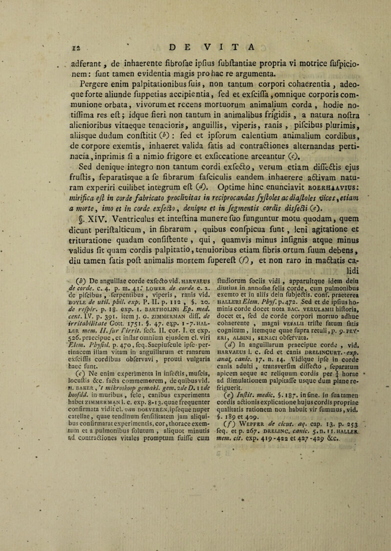 adferant, de inhaerente fibrofae ipfius fubftantiae propria vi motrice fufpicio- nem: funt tamen evidentia magis pro hac re argumenta. Pergere enim palpitationibus fuis, non tantum corpori cohaerentia , adeo- queforte aliunde fuppetias accipientia, fed et exfciflfa, omnique corporis com¬ munione orbata, vivorum et recens mortuorum animalium corda, hodie no- tiffima res eft; idque fieri non tantum in animalibus frigidis , a natura noftra alienioribus vitaeque tenacioris, anguillis, viperis, ranis , pifcibus plurimis, aliisque dudum conftitit O) : fed et ipforum calentium animalium cordibus, de corpore exemtis, inhaeret valida fatis ad contra&iones alternandas perti¬ nacia , inprimis li a nimio frigore et exficcatione arceantur (0. Sed denique integro non tantum cordi exfe£to, verum etiam difie&is ejus fruftis, feparatisque a fe fibrarum fafciculis eandem inhaerere a6livam natu¬ ram experiri cuilibet integrum eft 00. Optime hinc enunciavit boerhaavius: mirifica ejl in corde fabricato -proclivitas in reciprocandas fyjioles ac diajioles vices % etiam a morte, imo et in corde exfetlo, deniqne et in figmentis cordis disfe&i 00. §. XiV. Ventriculus et inteftina munerefuo funguntur motu quodam, quem dicunt periftalticum, in fibrarum , quibus confpicua funt, leni agitatione et trituratione quadam confiftente , qui, quamvis minus infignis atque minus validus fit quam cordis palpitatio, tenuioribus etiam fibris ortum fuum debens, diu tamen fatis poft animalis mortem fupereft 00, et non raro in ma&atis ca¬ lidi 0) De anguillae corde exfe&o vid. harvaeus de corde, c. 4. p. m. 41.’ lower de corde c. 2. de pifcibus , -ferpentibus , viperis, ranis vid. jboyle de util. pbil. exp. P. II. p. 112 , §. 20. de refpir. p. ig. exp. 1. Bartholini Ep. med. cent. IV. p. 391. itera j. G. zimmerman di IT. de irritabilitate Gott. 1751. §. 47. e^p. 1-7.HAL- ler mem. II. fur 1'irrit. feft. II. cor. I. et exp. 526. praecipue, et indar omnium ejusdem cl. viri Eletn. Phyfiol. p. 470, feq. Saepiufcule ipfe- per¬ tinacem illam vitam in anguillarum et ranarum exfciflis cordibus obfervavi , prouti vulgaria haec funt. (c) Ne enim experimenta in infe&is ,mufcis, locultis &c. fafta commemorem, de quibus vid. h. Baker , ’t mikroskoop gemakl. gem. ideD. 11 de hoofdd. in muribus , fele, canibus experimenta habet zimmerm an 1. c. exp. 8-13. quae frequenter confirmata vidit c\.van noEVEREN,ipfeque nuper catellae, quae tendinum fenfilitatem jam aliqui¬ bus confirmarat experimentis, cor, thorace exem- X;um et a pulmonibus folutum , aliquot minutis ad. c.ontra&iones vitales promptum fuiffe cum ftudiorum fociis vidi , apparuitque idem deiu diutius in annofae felis corde, cum pulmonibus exemto et in aliis dein fubje&is. conf. praeterea halletu Elem. Pbyf p.472. Sed et de ipfius ho¬ minis corde docet nota bac. verulamii hiftoria, docet et, fed de corde corpori mortuo adhuc cohaerente , magni vesalii trifte fatum fatis cognitum, itemque quae fupra retuli,p. 9.pev- eri, albini, senaci obfervata. (d) In anguillarum praecipue corde , vid. harvaeus 1. c. fed et canis drelincurt. • exp. anatQ. canic. 17. n. 14. Vidique ipfe in corde canis adulti , transverfira difle&o , feparatum apicem aeque ac reliquum cordis per \ horae ad ftimulationem palpitalfe usque dum plane re- friguerit. (c) Injlit. medie. §. 187. in fine, in fua tamen cordis aftionis explicatione hujus cordis propriae qualitatis rationem non habuit vir fummus, vid. §. 189 et 409. (f) Wepfer de cicut. aq. cap. 13. p. 253 feq. et p. 267. drelinc. canic. 5.11.1 i.haller. mem. cit. exp. 419-422 61427-429 &c.. v