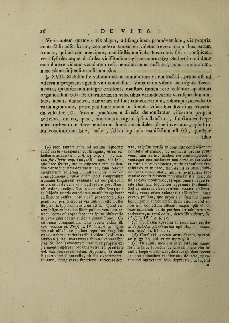 Venis autem quamvis vix aliqua, ad fanguinem promovendum, vis propria contra&ilis adfcribatur, competere tamen ea videtur revera majoribus earum truncis, qui ad cor praecipue, manifeftis mufcularibus rubris fibris confpicui, vera fyftoles atque diaftoles viciflitudine agi cernuntur O). Sed et in minimis eam docere videtur venularum reforbentium nunc au6lum , nunc inminutum, nunc plane fufpenfum officium &c. §. XVII. Stabilita fic vaforum etiam minimorum vi contra&ili, prona effc ad vifcerum propriam agendi vim concludo. Vafis enim vifcera et organa fecer- nentia, quamvis non integre condent, condare tamen fere videntur quatenus organica funt 0); ita ut vaforum in vifceribus vario decurfui variifque flexioni* bus, nexui, diametro, ramorum ad fuos truncos rationi, roborique,accedente varia agitatione, praecipua funflionum in fmgulis vifceribus diverfitas tribuen¬ da videatur (<0. Verum praeterea e dire£to demondratur vifcerum propria adtivitas, ex eo, quod, non mutata organi ipfius drudtura , fundtiones faepe mire turbentur et decernendorum humorum indoles plane invertatur, quod in ira concitatorum bile, la&e , faliva inprimis manifedum ed 0) , quodque ideo (\b) Non tantum enim ad acrium liquorum trae, et ipfius cordis ea continuo contra&ionum v adta&um fe vehementer conftringunt, etiam ex- manifefla alternatio, ut conflanti ordine prius fciffae zimmerman 1. c, §. 23. exp. 1—5. hal- vena, tum auris, tandem cor conflringeretur, ler fur 1'irrit. exp. 286,288—292. Sed ipfo, venaeque contraftionem tam certo ea auriculae quo haec fcribo, die in vulpecula tam eviden- et cordis mox excipiebat, ut de expulfione faii- tem venae jugularis dextrae ut et, cum reliqua guinis ex ea in haec, non de his in illam,dubi- integumenta tollerem , finiflrae vidi alternam tari plane non poflet ; quin et evidentem fub* contractionem , quae etiam poft compreflum flantiae conflriCtionem mufcularem uti auricula truncum fanguinem evidenter ad cor pellebat, fic et cava monflrabat,egregio omnia neque fa- ut vix mihi de vena vifa perfiiadere potuiflem , cile alias tam luculenter apparente fpeCtacuIo. nifi color,locufque &c. id demonffraffent; quin Sed et notanda efl nuperrima iialleri obferva- et fubjefta arteria carotis tam manifeflo agebatur vatio, venae etiam pulmonalis efle talem, quae ad fingulos puifiis motu quafi prorepente, fer- cavae, pulfum, qno propria vi,fanguine ftimu- pentino, periflaltico ut vix dubium efle poflet lata,hunc in auriculamfiniflram ejicit,quod alii de propria ipfi facultate contra&ili. Quod au- non nifi conjeCtura alfecuti neque ipfe vir cl. tem infignem maxime illum pulfum venofum at- inter numerola fua de partium irritabilitate ex- tinet, certa efl atque frequens ipfius obfervatio perimenta,a. i756edita, detexifle videtur, El. in cavae cum dextra auricula commiflione. Ci- Phyf L. IV. f. 4. §.15. tationum compendium mihi facere video ili. (c) Conf. cum ruyschii ad boerhaavium 3a- von haller el Pbjf. L. IV. f. 4. §. 9. Quia ta de fabrica glandularum epiftola, cl. albini vero ab aliis hunc pulfum repulfioni fanguinis ann. acad. b. III. c. 1. ex contrahente auricula tribui video (vid. zim- \d) Conf. cel. winter orat, decert. in med. merman ■§. 24. walstorff de tnotu cerebri&c» pr. p. 37 feq. vid. etiam fupra §. X. • pag. 61 feqq.) evidentem iterum, ex propriis ex* (V) Hi enim, inoxii alias et falubres humo- perimentis afferre lubet obfervationem praefente res, in hifce fubje&is venenatam vere vim in- cel. van uoeveren faCtam. Apparuit, in catel- duiffe faepe vifi funt. et, de faliva quidem docenc li aperto jam aliquamdiu, ob alia experimenta, exempla animalium rabidorum; de la<fte,exve- thorace, venae cavae fuperioris, auriculaedex* hementi nutricis ira adeo depravato, ut fugenti ili.