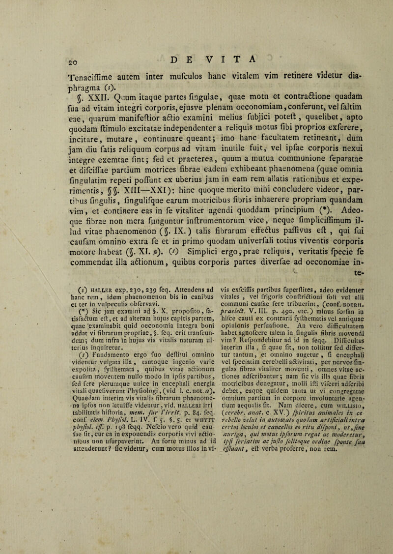 Tenaciflime autem inter mufculos hanc vitalem vim retinere videtur dia¬ phragma (0* g. XXII. Quum itaque partes lingulae, quae motu et contrattione quadam fua ad vitam integri corporis,ejusve plenam oeconomiam,conferunt, velfaltim eae, quarum manifeflior aftio examini melius fubjici poteit, quaelibet, apto quodam ftimulo excitatae independenter a reliquis motus fibi proprios exferere, incitare, mutare, continuare queant; imo hanc facultatem retineant, dum jam diu fatis reliquum corpus ad vitam inutile fuit, vel ipfae corporis nexui integre exemtae fint; fed et praeterea, quum a mutua communione feparatae et difciffae partium motrices fibrae eadem exhibeant phaenomena (quae omnia fingulatim repeti poliunt ex uberius jam in eam rem allatis rationibus et expe¬ rimentis, 5$. XIII—XXI): hinc quoque merito mihi concludere videor, par¬ tibus fingulis, fingulifque earum motricibus fibris inhaerere propriam quandam vim, et continere eas in fe vitaliter agendi quoddam principium (*). Adeo- que fibrae non mera funguntur infirumentorum vice, neque fimplicifiimum il¬ lud vitae phaenomenon ($. IX.) talis fibrarum efte&us paffivus efi; , qui fui caufam omnino extra fe et in primo quodam univerfali totius viventis corporis motore habeat (§. XI. 0). (0 Simplici ergo,prae reliquis, veritatis fpecie fe commendat illa adtionum, quibus corporis partes diverfae ad oeconomiae in- 'b te- vis exfciflis partibus fuperflites, adeo evidenter vitales , vel frigoris conftridtioni foli vel alii communi caufae fere tribuerint, (conf. boerh. praeleft, V. ili. p. 490. etc.) minus forfan in hifce cauti ex contrarii fylthematis vel antiquae opinionis perfuafione. An vero difficultatem habet agnolcere talem in fingulis fibris movendi vim? Refpondebitur ad id in feqq. Difficultas interim illa , fi quae fit, non tollitur fed differ¬ tur tantum, et omnino augetur, fi encephali vel fpeciatim cerebelli a&ivitati, per nervos lin¬ gulas fibras vitaliter moventi, omnes vitae ac¬ tiones adfcribanuir; nam fic vis illa quae fibris motricibus denegatur, molli ifti vifceri adfcribi debet, eaque quidem tanta ut vi congregatae omnium partium in corpore involuntarie agen¬ tium aequalis fit. Nam dicere, cum willisio, (cerebr. anat. c. XV.) fpiritus animales in ce rebello velut in automato quolam artificiali intra certos loculos et cancellos eo ritu difponi, ut >fine auriga, qui motus ipforum regat ac moderetur, ip(i feriatim ac jttllo /'olitoque ordine [ponte fua effluant, elt verba proferre, non rem. (s) haller exp. 230,239 feq. Attendens ad hanc rem, idem phaenomenon bis in canibus et ter in vulpeculis obfervavi. (*) Sic jam examini ad §. X. propofito, fa- tisfa&um elt, et ad alteram hujus capitis partem, quae [examinabit quid oeconomia integra boni addat vi fibrarum propriae, feq. erit tranfeun- duin; dum infra in hujus vis vitalis naturam ul¬ terius Inquiretur. (r) Fundamento ergo fuo deftitui omnino videmur vulgata illa , tantoque ingenio varie expolita, fy(themata , quibus vitae aftionum caufam moventem nullo modo in ipfis partibus, fed fere plerumque uuice in encephali energia vitali quaeliverunt Phyfiologi, (vid 1. c.not.tf). Quaedam interim vis vitalis fibrarum phaenome¬ na ipfos non latui fle videntur, vid. halleri irri tabilitatis hiftoria, tnetn. fur 1'irrit. p. 84. feq. conf elem. Phyjhl. L. IV. f 5. §.5. et whytt phyfiol. e/f. p. 198 feqq. Nefcio vero quid cau¬ lae fit, cur ea in exponendis corporis vivi adtio- nibus non ufurpaverint. An forte minus ad id attenderunt? fic videtur, cum motus illos in vi-