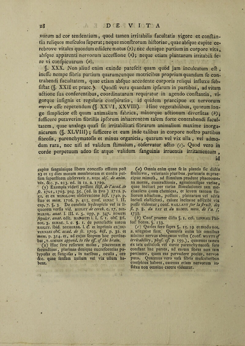 vorum ad cor tendentium, quod tamen irritabilis facultatis vigore et conflan¬ tia reliquos mufculos fuperat; neque monflrorum hiftoriae, quaeabfque capite ce¬ rebro ve vitales quosdam edidere motus 60; nec denique partium in corpore vita, abfque apparenti nervorum acceffione C2); neque etiam plantarum irritabili fe¬ re vi confpicuarum 6). $. XXX. Non aliud enim exinde patefcit quam quod jam inculcatum efl , inefle nempe fibris partium quarumcunque motricibus propriam quandam fe con¬ trahendi facultatem, quae etiam abfque accedente corporis reliqui influxu fub- fifbat (§. XXII et praec.). Quodfi vera quaedam ipfarum in partibus, ad vitam aftione fua conferentibus, coordinatarum requiratur in agendo conflantia, vi¬ gorque infignis et regularis confpiratio , id quidem praecipue ex nervorum iv e pyelae, effe repetendum (§. XXVI, XXVIII). Hinc vegetabilibus, quorum lon¬ ge fimplicior efl quam animalium fabrica, minorque adlionum diverflcas 6)* fufficere putaverim fibrillis ipforum inhaerentem talem forte contrahendi facul¬ tatem , quae analoga quafi fit irritabilitati fibrarum animalium maxime inorga¬ nicarum (§. XLVI1I); fufficere et eam inde talibus in corpore noflro partibus fibrofis, parenchymatofis et minus organicis, quarum vel vix ulla, vel admo¬ dum rara, nec nifi ad validum flimulum, obfervatur adlio (c). Quod vero in corde perpetuum adeo fit atque validum fanguinis irruentis irritamentum , id capite fanguinique libero concefTo effluxu poft 23 et 15 dies motum membrorum et cordis pul- fum fuperftitem obfervavit f. redi obf. de anim. 'viv. &c. p. 213. ed. in 12. a. 1729. (y) Exempla videri poliunt Hift. de l'acad.de fc. 1701,1703. pag. 3?. Ced- in 8vo ) 1712. p. 51. et ex winslowi obfervatione hift. 1740. p. 820 et mem. 1716. p. 415. conf. senac 1 II. cap. 7. §. 3- De cerebris hydropicis vel in li¬ quorem verfis vid. ridley de cereb. c. 17. die* merbr. anat. 1. III. c. 5. opp. p. 347. boneti fepulcr. anat.zdit. mangeti 1. I. f. 1. obf. Stf. not. 3. senac. 1. c. §. 1. de petrefadis autem ridley. ibid. diemerbr. 1. c* et inprimis exiDU- vernaei obf. acad. de fc. 1703. bift. p. 32. et mem. p. 314. et, ad cujus fcopum hoc pertine¬ bat , t. simson append. to the ejf. of thc brain. jz) Huc fere referunt molas, placentam et fecundinas, plurimas denique excrefcentias po- lypofas et fungofas * in naribus, oculis , ore &c. quae fenfum nullum vel vix ullum ha¬ bent. (a) Omnia enim quae fe in plantis fic didis fenfitivis, valerianis pluribus, parietaria et prae¬ cipue mimofa, ad ftimulum produnt phaenome¬ na motus, contradionis, agitationifque variae, quae incitari per varias flimulationes tam me¬ chanicas quam chemicas, et levem tantum fo¬ liorum adtadum, poliunt. plantarum vel aeris inclufi eladicitati, calore incitatae adfcribi vix polle videntur; conf. vaillant fur la ftruct. des fl. p. 8* du fay et du hamel mem. de l'a. fr 1738- (£) Conf. praeter dida §. 1. cel. linnaei Phi- lof botan. §. 133. (c) Quales fere fupra §. 15.19. et modo not. z. allegatae funt. Quamvis enim his omnibus minime nervos abnegatos velim (conf. wiiyttcf irritability, phyf. ejf. p. 159.), quatenus tameu ex tela cellulofa vel carne parenchymatofa fere condant hae partes, ad earum fibras non tam pertinere, quam eas pervadere potius, nervos puto. Quatenus vero vafa fibris mufcularibus confpicua habent, eatenus etiam nervorum in? flUxu non omnino carere videntur.