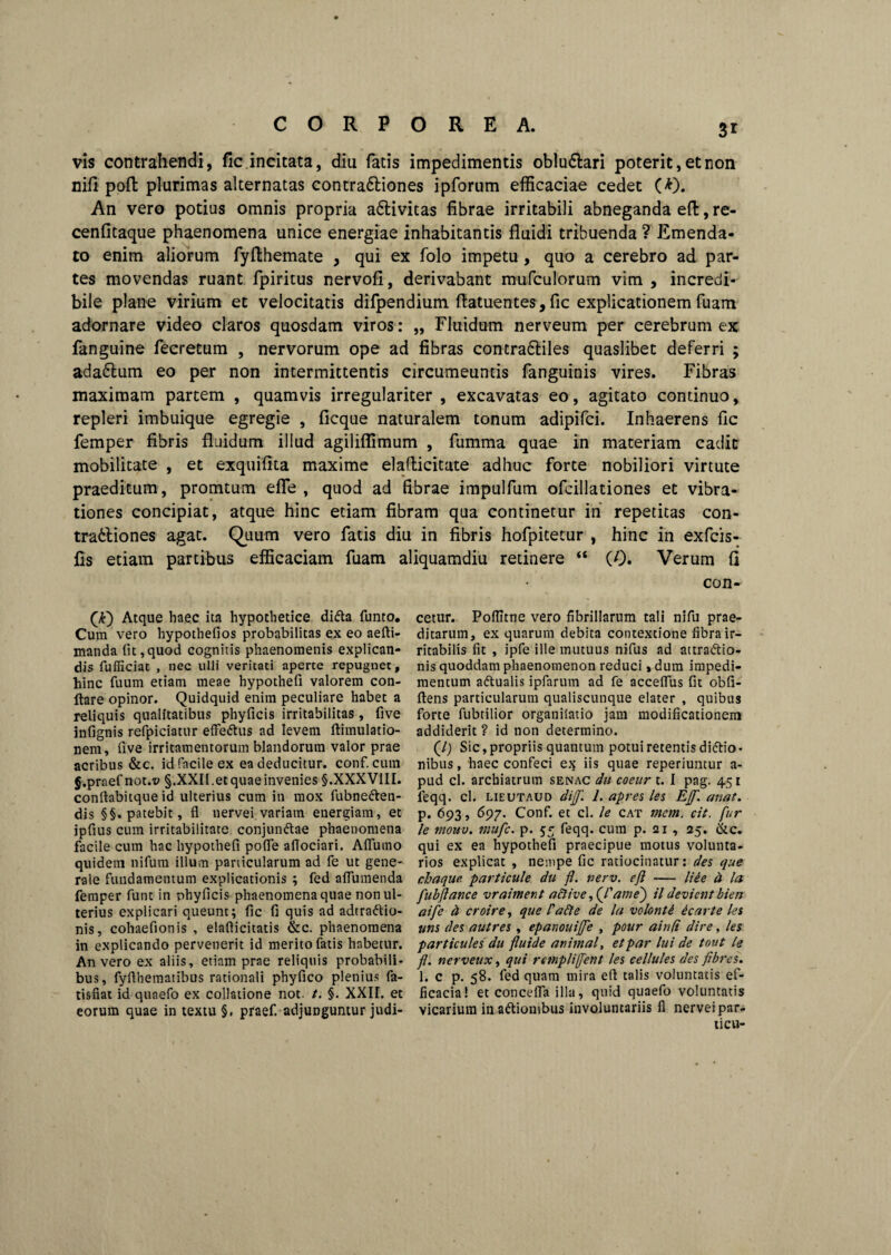 vis contrahendi, fic incitata, diu fatis impedimentis oblu6tari poterit, et non nili pofl plurimas alternatas contra6liones ipforum efficaciae cedet (*). An vero potius omnis propria a&ivitas fibrae irritabili abneganda effc, re- cenfitaque phaenomena unice energiae inhabitantis fluidi tribuenda ? Emenda¬ to enim aliorum fyfthemate , qui ex folo impetu, quo a cerebro ad par¬ tes movendas ruant fpiritus nervofi, derivabant mufculorum vim , incredi¬ bile plane virium et velocitatis difpendium flatuentes, fic explicationem fuam adornare video claros quosdam viros: „ Fluidum nerveum per cerebrum ex fanguine fecretum , nervorum ope ad fibras contra&iles quaslibet deferri ; ada&um eo per non intermittentis circumeuntis fanguinis vires. Fibras maximam partem , quamvis irregulariter , excavatas eo, agitato continuo, repleri imbuique egregie , ficque naturalem tonum adipifci. Inhaerens fic femper fibris fluidum illud agiliffimum , fumma quae in materiam cadit mobilitate , et exquifita maxime elaflicitate adhuc forte nobiliori virtute praeditum, promtum efle , quod ad fibrae impulfum ofcillationes et vibra¬ tiones concipiat, atque hinc etiam fibram qua continetur in’ repetitas con- tra6liones agat. Quum vero fatis diu in fibris hofpitetur , hinc in exfcis- Cs etiam partibus efficaciam fuam aliquamdiu retinere “ (0. Verum fl Atque haec ita hypothetice diCta funto. Cum vero hypothefios probabilitas ex eo aefti- manda fit,quod cognitis phaenomenis explican¬ dis fufficiat , nec ulli veritati aperte repugnet, hinc fuum etiam meae hypothefi valorem con¬ flare opinor. Quidquid enim peculiare habet a reliquis qualitatibus phyficis irritabilitas, five infignis refpiciatur effeCtus ad levem ftimulatio- nem, five irritamentorum blandorum valor prae acribus &c. id facile ex ea deducitur, conf. cum g.praef not.t> §.XXIl.etquaeinvenies §.XXXVIII. conftabitque id ulterius cum in mox fubne&en- dis §§. patebit, fl nervei.variam energiam, et ipfius cum irritabilitate conjunCtae phaenomena facile cum hac hypothefi pofie afiociari. Aflutno quidem nifum illum panicularum ad fe ut gene¬ rale fundamentum explicationis ; fed afiumenda femper funt in phyficis phaenomena quae non ul¬ terius explicari queunt; fic fi quis ad adtra&io- nis, cohaefionis , elafiicitatis &c. phaenomena in explicando pervenerit id merito fatis habetur. An vero ex aliis, etiam prae reliquis probabili¬ bus, fyfihematibus rationali phyfico plenius fa- tisfiat id quaefo ex collatione not. t. §. XXII. et eorum quae in textu §. praef. adjunguntur judi- con- cetur. Poflltne vero fibrillarum tali nifu prae¬ ditarum, ex quarum debita contextione fibra ir¬ ritabilis fit , ipfe ille mutuus nifus ad attractio¬ nis quoddam phaenomenon reduci, dum impedi¬ mentum aCtualis ipfarum ad fe accelfus fit obfi- ftens particularum qualiscunque elater , quibus forte fubtilior organilatio jam modificationem addiderit ? id non determino. (/) Sic, propriis quantum potui retentis diCtio • nibus, haec confeci ex iis quae reperiuntur a- pud cl. archiatrum senac du coeur t. I pag. 451 leqq. cl. lieutaud dif. 1. apres les Ejf. anat. p. 693, 697. Conf. et cl. le cat mem. cit. fur le tnouv. mufc. p. 55 feqq. cum p. 21 , 25. &c. qui ex ea hypothefi praecipue motus volunta¬ rios explicat , nempe fic ratiocinatur: des que chaque. particule du fl. verv. efl — liee d la fubflance vrament active, (/’ame') il devient biert aife d croire, que PaCle de la volonti icar te les uns (les autres , epanouifle , poar ainfl dire, les particules du fluide animal, et par lui de tout le fl. nerveux, qui rempliffent les cellules des flbres. 1. c p. 58. fed quam mira efl talis voluntatis ef¬ ficacia! et concefla illa, quid quaefo voluntatis vicarium inaftionibus involuntariis fl nervei par- ticu-