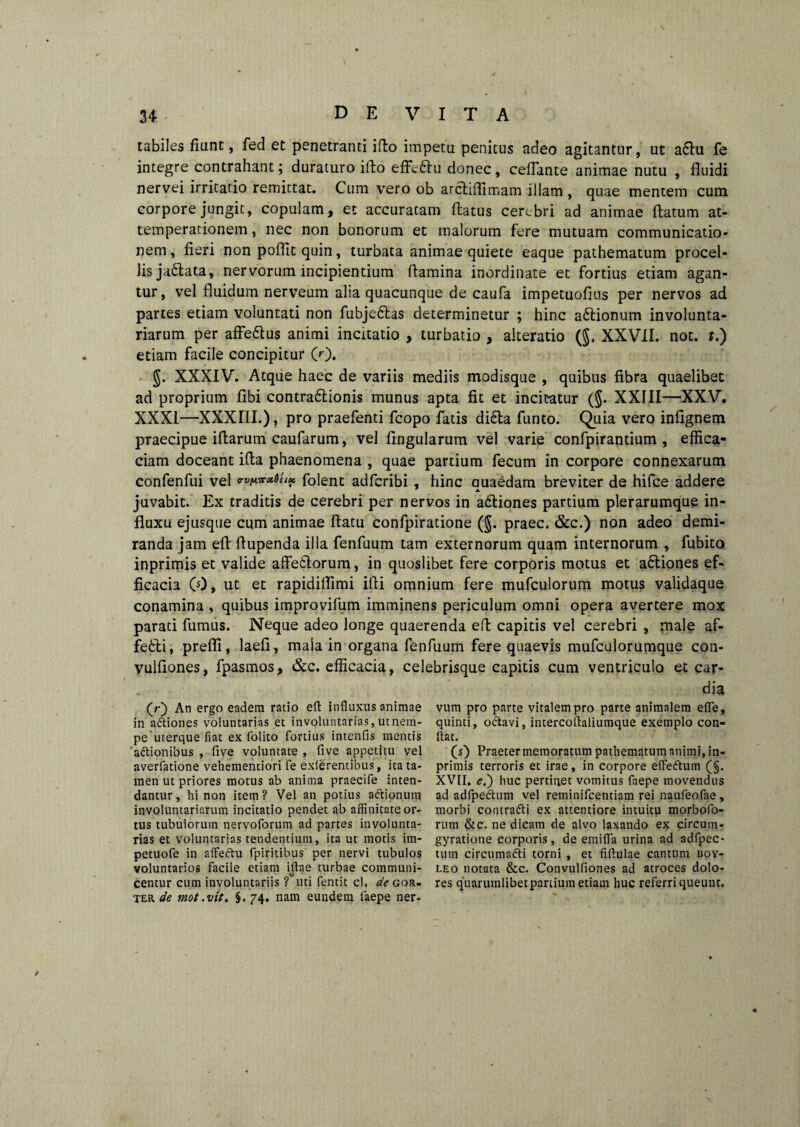 tabiles fiunt, fed et penetranti ifto impetu penitus adeo agitantur, ut a6tu fe integre contrahant; duraturo ifto effcftu donec, ceffante animae nutu , fluidi nervei irritatio remittat. Cum vero ob arctiffimam illam , quae mentem cum corpore jungit, copulam, et accuratam flatus cerebri ad animae flatum at- temperationem, nec non bonorum et malorum fere mutuam communicatio* nem, fieri non poflit quin, turbata animae quiete eaque pathematum procel¬ lis ja&ata, nervorum incipientium flamina inordinate et fortius etiam agan¬ tur, vel fluidum nerveum alia quacunque de caufa impetuoflus per nervos ad partes etiam voluntati non fubje&as determinetur ; hinc attionum involunta¬ riarum per affe&us animi incitatio , turbatio , alteratio (§. XXVII. not. t.) etiam facile concipitur 0). §. XXXIV. Atque haec de variis mediis modisque , quibus fibra quaelibet ad proprium flbi contra£tionis munus apta fit et incitatur ($. XXIII—XXV. XXXI—XXXIII.), pro praefenti fcopo fatis didita funto. Quia vero infignem praecipue iflarum caufarum, vel fingularum vel varie confpirantium , effica¬ ciam doceant ifia phaenomena , quae partium fecum in corpore connexarum confenfui vel vvfaeattt* folent adfcribi , hinc quaedam breviter de hifce addere juvabit. Ex traditis de cerebri per nervos in aditiones partium plerarumque in¬ fluxu ejusque cum animae flatu confpiratione ($. praec. &c.) non adeo demi¬ randa jam efi flupenda illa fenfuum tam externorum quam internorum , fubito inprimis et valide affeditorum, in quoslibet fere corporis motus et a6tiones ef¬ ficacia 0), ut et rapidiffimi ifli omnium fere mufculorum motus validaque conamina , quibus improvifum imminens periculum omni opera avertere mox parati fumus. Neque adeo longe quaerenda efl capitis vel cerebri , male af¬ fecti, prefli, laefi, mala in organa fenfuum fere quaevis mufculorumque con- vulfiones, fpasmos, &c. efficacia, celebrisque capitis cum ventriculo et car- dia (r) An ergo eadem ratio efl influxus animae in a&iones voluntarias et involuntarias, ut nem¬ pe'uterque fiat ex folito fortius intenfis mentis 'adtionibus , five voluntate , five appetitu vel averfatione vehementiori fe exierentibus, ita ta¬ men ut priores motus ab anima praecife inten¬ dantur, hi non item? Vel an potius a<ftionum involuntariarum incitatio pendet ab affinitate or¬ tus tubulorum nervoforum ad partes involunta¬ rias et voluntarias tendentium, ita ut motis im- petuofe in affe&u fpiritibus per nervi tubulos voluntarios facile etiam iftae turbae communi¬ centur cum involuntariis ? uti fentit cl, de gor- ter de mot.vit. §. 74. nam eundem faepe ner¬ vum pro parte vitalem pro parte animalem efle, quinti, odtavi, intercoftaliumque exemplo con¬ flat. (s) Praeter memoratum pathematum animi, in¬ primis terroris et irae, in corpore effe&um (§. XVII. e.') huc pertinet vomitus faepe movendus ad adfpe&um vel reminifcentiam rei naufeofae , morbi contradli ex attentiore intuitu morbofo- rum &c. ne dicam de alvo laxando ex circum- gyratione corporis, de emifla urina ad adfpec- tum circumafti torni , et fiftulae cantum uoy- leo notata &c. Convulliones ad atroces dolo¬ res quarumlibetpartium etiam huc referri queunt.