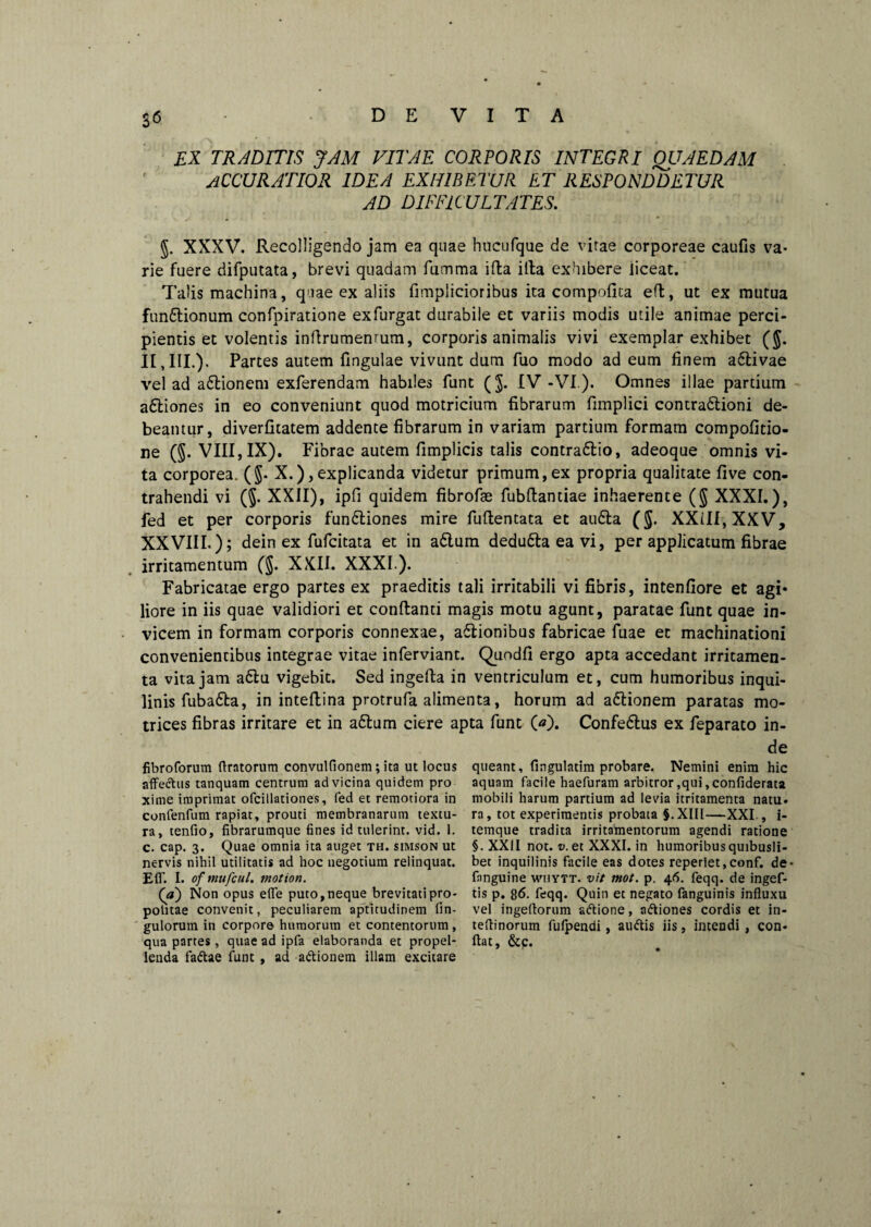 S<5 EX TRADITIS JAM VITAE CORPORIS INTEGRI OUAEDAM accuratior idea exhibetur et responddetur AD DIFFICULTATES. $. XXXV. Recolligendo jam ea quae hucufque de vitae corporeae caufis va¬ rie fuere difputata, brevi quadam fumma ifla illa exhibere iiceat. Talis machina, quae ex aliis fimplicioribus ita compofica efl, ut ex mutua fun£tionum confpiratione exfurgat durabile et variis modis utile animae perci¬ pientis et volentis inflrumenrum, corporis animalis vivi exemplar exhibet ($. II,III.). Partes autem lingulae vivunt dum fuo modo ad eum finem activae vel ad adtionem exferendam habiles funt (J. IV-VI ). Omnes illae partium adtiones in eo conveniunt quod motricium fibrarum fimplici contradlioni de¬ beantur, diverfitatem addente fibrarum in variam partium formam compofitio- ne (§. VIII, IX). Fibrae autem fimplicis talis contradtio, adeoque omnis vi¬ ta corporea. (5- X.),explicanda videtur primum,ex propria qualitate five con¬ trahendi vi (5- XXII), ipfi quidem fibrofae fubflantiae inhaerente ($ XXXI.), fed et per corporis fundtiones mire fuftentata et au6la (J. XXill, XXV, XXVIII.); dein ex fufcitata et in adlum dedudta ea vi, per applicatum fibrae irritamentum (§. XXII. XXXI.). Fabricatae ergo partes ex praeditis tali irritabili vi fibris, intenfiore et agi* liore in iis quae validiori et conflanti magis motu agunt, paratae funt quae in¬ vicem in formam corporis connexae, a£lionibus fabricae fuae et machinationi convenientibus integrae vitae inferviant. Quodfi ergo apta accedant irritamen¬ ta vita jam adlu vigebit. Sed ingella in ventriculum et, cum humoribus inqui¬ linis fubadta, in inteflina protrufa alimenta, horum ad a&ionem paratas mo- trices fibras irritare et in adlum ciere apta funt O). Confedlus ex feparato in¬ de fibroforum (Iratorum convulflonem; ita ut locus affectus tanquam centrum ad vicina quidem pro xime imprimat ofcillationes, fed et remotiora in confenfum rapiat, prouti membranarum textu¬ ra, tenfio, fibrarumque fines id tulerint, vid. 1. c. cap. 3. Quae omnia ita auget th. simson ut nervis nihil utilitatis ad hoc uegotium relinquat. Efl'. I. of mufcul. motion. (a) Non opus efle puto,neque brevitatipro- potitae convenit, peculiarem aptitudinem An¬ gulorum in corpore humorum et contentorum , qua partes, quae ad ipfa elaboranda et propel¬ lenda fadae funt , ad adionem illam excitare queant, Angulatim probare. Nemini enim hic aquam facile haefuram arbitror,qui,conAderata mobili harum partium ad levia itritamenta natu* ra, tot experimentis probata §. XIII—XXI., i- temque tradita irritamentorum agendi ratione §. XXII not. v. et XXXI. in humoribus quibusli¬ bet inquilinis facile eas dotes reperiet,conf. de- fimguine whytt. vit mot. p. 46. feqq. de ingef- tis p. g6. feqq. Quin et negato fanguinis influxu vel ingeftorum adione, adiones cordis et in- tefiinorum fufpendi, audis iis, intendi , con¬ flat, &c.