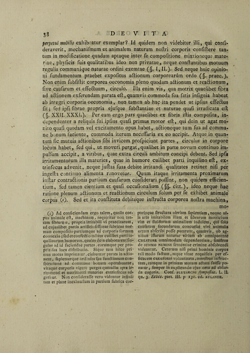 33 perpetui mobilis exhibeatur exemplar? Id quidem non videbitur illi, qui conli- deraverit, mechanifmum et animalem naturam noftri corporis confillere tan- tum in modificatione quadam aptaque inter fe compofitione mixtioneque mate¬ riae, phyficis fuis qualitatibus ideo non privatae, neque conflantibus motuum regulis communique naturae ordini exemtae (§. [, II.). Sed neque huic opinio¬ ni fundamentum praebet expolitus a6lionum corporearum ordo (§. praec.). Non enim fubfiftit corporea oeconomia pleno quodam actionum et rea&ionum, live caularum et effedluum, circulo. Illa enim vis, qua motrix quaelibet fibra ad a£lionem exferendam parata elt,quamvis commoda fua fatis infignia habeat ab integri corporis oeconomia, non tamen ab hac ita pendet ut ipfius effe&us fit; fed ipfi fibrae propria ejufque fubllantiae et naturae quali irradicata effc (J. XXII. XXXI.). Peream ergo pars quaelibet ex fibris illis compofita, in- dependenter a reliquis fui ipfius quafi primus motor elt, qui dein ut agat mo¬ nito quafi quodam vel excitamento opus habet, adlioneque tum fua ad commu¬ ne bonum faciente, commoda iterum necellaria ex eo accipit. Atque in quan¬ tum fic mutuis adlionibus fibi invicem profpiciunt partes , circulus in corpore locum habet, fed qui, ut moveri pergat,qualibet in parte novum continuo im- pulfum accipit, a viribus, quae extra circuli ambitum concipi debent. Sed ipfa irritamentorum illa materies, quae in humore cuilibet parti inquilino eft, ex- trinfecus advenit, neque jullas fuas debite irritandi qualitates retinet nili per ingefta continuo alimenta renovetur. Quum itaque irritamenta proximarum inftar contradlionis partium caufarum confiderari polfint, non quidem efficien¬ tium, fed tamen cientium et quafi occafionalium (§§. citt.), ideo neque hac ratione plenum actionum et readtionum circulum iolum per fe exhibet animale corpus (0. Sed et ita conllituta debiteque inllructa corporea nollra machina-. (c) Ad conficiendam ergo talem, qualis cor¬ pus animale elt, machinam , requiritur non tan¬ tum fibrarum, propria irritabili vi praeditarum, ad cujuslibet partis artificiofiflimae fabricae nor¬ mam compofitio partiumque ad corporis formam Connexio ; fedet confedio talium cuilibet parti in¬ quilinorum humorum, quales dein elaborarent Un¬ gulae ad id faciendae partes, eorumque per pro¬ pria.fua loca dirtributio. Sique tum hifce pri' mus motus imprimatur, ciebuntur partes inadio- rtem , fapienterque ordinata 'fua fundionum con- fpiratione ad commune bonum operabuntur, vitaque corporis vigere perget quamdiu apta ir¬ ritamenti et nutrimenti materies extrinfecus ad- geritur. Non confiderafle vero videntur infini¬ tam et plane inexhauftam in partium fabrica cor- mo- porisque ftrudura obviam fapientiam,neque ul¬ la arte imitabilem illam et fibrarum motricium vim et fluidorum animalium indolem, qui folo caufarum.fecundarum concurfui vivi animalis ortum abferibi pofle putarunt, quamvis, ob ag¬ nitam iftarum naturae virium ab omnipotente creatore omnimodam dependentiam, iiniftrae de summo numine fententiae crimine ,abfolvendi videantur. Ceterum nifi primi hominis corpus tali modo fadum, atque vitae requifitis per ef. ficacem creatoris voluntatem, omnibus inflruc- tum,tumque in primum motum adum fuifle po¬ natur, femper in explicando ejus ortu ad abfur- da cogeris. Conf. plutarcmi fympofiac. L. II. qu. 3. Etbic. part. 1IJ. p 130. ed. xylandr.