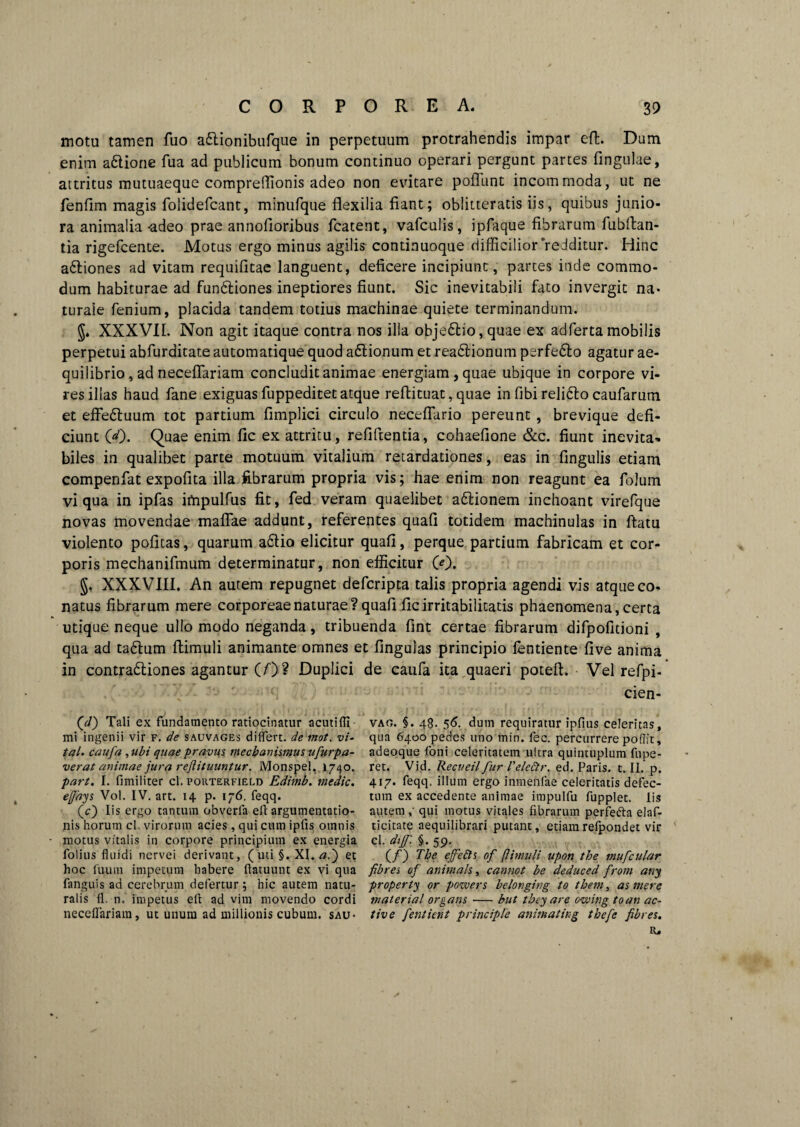 motu tamen fuo adlionibufque in perpetuum protrahendis impar effc. Dum enim a6tione fua ad publicum bonum continuo operari pergunt partes fingulae, attritus mutuaeque cornpreffionis adeo non evitare pofTunt incommoda, ut ne fenfim magis folidefcant, minufque flexilia fiant; oblitteratis iis, quibus junio¬ ra animalia-adeo prae annofioribus fcatent, vafculis, ipfaque fibrarum fubflan- tia rigefcente. Motus ergo minus agilis continuoque difficilior redditur. Hinc a&iones ad vitam requifitae languent, deficere incipiunt, partes inde commo¬ dum habiturae ad fundliones ineptiores fiunt. Sic inevitabili fato invergit na¬ turale fenium, placida tandem totius machinae quiete terminandum. J. XXXVII. Non agit itaque contra nos illa obje6lio,quae ex adfertamobilis perpetui abfurditate automatique quod aflionum et readlionum perfefto agatur ae¬ quilibrio, ad neceflariam concludit animae energiam, quae ubique in corpore vi¬ res illas haud fane exiguas fuppeditet atque reftituat, quae in fibi reli&o caufarum et effe<5tuum tot partium fimplici circulo neceflario pereunt , brevique defi¬ ciunt 00. Quae enim fic ex attritu, reflftentia, cohaefione &c. fiunt inevita¬ biles in qualibet parte motuum vitalium retardationes, eas in fingulis etiam compenfat expofita illa fibrarum propria vis; hae enim non reagunt ea folum vi qua in ipfas impulfus fit, fed veram quaelibet a£tionem inchoant virefque novas movendae maflae addunt, referentes quafi totidem machinulas in flatu violento pofitas, quarum a6Iio elicitur quafi, perque partium fabricam et cor¬ poris mechanifmum determinatur, non efficitur 00. §, XXXVIII, An autem repugnet defcripta talis propria agendi vis atque co- natus fibrarum mere corporeae naturae? quafi fic irritabilitatis phaenomena, certa utique neque ullo modo neganda, tribuenda fint certae fibrarum difpofitioni , qua ad tadlum ftimuli animante omnes et finguias principio fentiente five anima in contra&iones agantur (/)? Duplici de caufa ita quaeri poteft. Vel refpi- cien- (</) Tali ex fundamento ratiocinatur acutifli mi ingenii vir f. de sauvages diflert. de mot. vi- tal. caufa , ubi quae pravus, mechanismus ufurpa- verat animae jura rejlituuntur. Monspel. 1740. part. I. fimiliter cl. porterfield Edimb. medie, effays Vol. IV. art. 14 p. 176. feqq. (c) Iis ergo tantum obverla ell argumentatio¬ nis horum cl. virorum acies, qui cum ipfis omnis motus vitalis in corpore principium ex energia folius fluidi nervei derivant, (uti §. XI. a.~) et hoc fuum impetum habere ftatuunt ex vi qua fanguis ad cerebrum defertur; hic autem natu¬ ralis fl. n. impetus eft ad vim movendo cordi neceflariam, ut unum ad miilionis cubum, sau- vao. §. 48. 56. dum requiratur ipfius celeritas, qua 6400 pedes uno min. fec. percurrere pofljt, adeoque foni celeritatem ultra quintuplum fupe- ret. Vid. Recueil fur VeleStr. ed. Paris, t. II. p. 417. feqq. illum ergo inmenfae celeritatis defec¬ tum ex accedente animae impulfu fupplet. lis autem qui motus vitales fibrarum perfefta elaf- ticitate aequilibrari putant, etiamrefpondet vir cl. dijf. §.59. (/) The ejfefts of f imuli upoti the mufcular fibres of animetis, cannot be deduced from any property or pozvers belongirtg to them, as mere materia! organs-but they are owing toan ac¬ tive fentient principle animat ing thefe fibres. R.