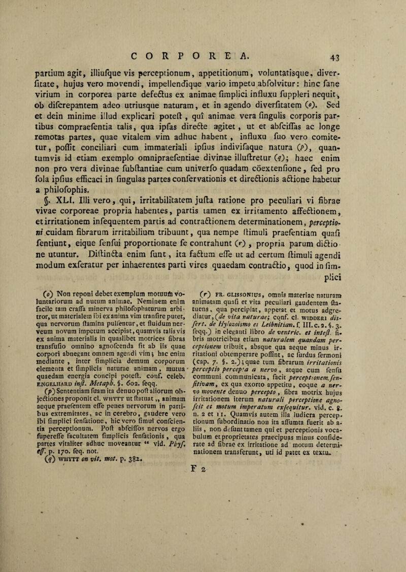 partium agit, illiufque vis perceptionum, appetitionum, voluntatisque, di ver. litate, hujus vero movendi, impellendique vario impetu abfolvitur: hinc fane virium in corporea parte defe&us ex animae Amplici influxu fuppleri nequit, ob difcrepantem adeo utriusque naturam, et in agendo diverfitatem 0). Sed et dein minime illud explicari poteft , qui animae vera Angulis corporis par¬ tibus compraefentia talis, qua ipfas direfte agitet , ut et abfciflas ac longe remotas partes, quae vitalem vim adhuc habent , influxu luo vero comite¬ tur, poflit conciliari cum immateriali ipflus indivifaque natura (/>), quan¬ tumvis id etiam exemplo omnipraefentiae divinae illuftretur O); haec enim non pro vera divinae Aibflantiae cum univerfo quadam coextenAone, fed pro fola ipAus efficaci in Anguias partes confervationis et dire£tionis a&ione habetur a philofophis. §. XLI. Illi vero, qui, irritabilitatem jufla ratione pro peculiari vi fibrae vivae corporeae propria habentes, partis tamen ex irritamento affe&ionem, et irritationem infequentem partis ad contradlionem determinationem, perceptio¬ ni cuidam fibrarum irritabilium tribuunt, qua nempe flimuli praefentiam quafi fentiunt, eique fenfui proportionate fe contrahunt (r) , propria parum di&io ne utuntur. Diftin&a enim fiint, ita faftum efle ut ad certum flimuli agendi modum exferatur per inhaerentes parti vires quaedam contra&io, quod in Am- plici 0) Non reponi debet exemplum motuu* vo- (r) fr. glissonius, omnis materiae naturam luntariorum ad nutum animae. Neminem enim animatam quafi et vita peculiari gaudentem fta- facile tam crafla minerva philofophaturum arbi- tuens, qua percipiat, appetat et motus adgre- tror, ut materialem ibi ex anima vim tranfire putet, diatur,(^<? vita naturae; conf. cl. widderi dis- qua nervorum flamina pullentur, et fluidum ner- fert, de Hylozoismo ei LeibnitianA, III.c.2.§. 3. veum novum impetum accipiat, quamvis talis vis feqq.) ineleganti libro de ventric. et intefl. fi. ex anima materialis in quaslibet motrices fibras bris motricibus etiam naturalem quandam per- transfufio omnino agnofcenda fit ab iis quae ceptionem tribuit, absque qua aeque minus ir- corpori abnegant omnem agendi vim; hac enim ritationi obtemperare poflint, ac furdus fermoni mediante , inter fimplicia demum corporum (cap. 7. §. 2.); quae tum fibrarum irritationis elementa et funplicis naturae animam , mutua • perceptio percepta a nervo , atque cum fenfu quaedam energia concipi poteft. conf. celeb. communi communicata, facit perceptionem, fen- Engelhard tnfl. Metaph. §. 602. feqq. fitivamt ex qua exorto appetitu, eoque a ner- C/0Sententiam fuamita denuopoft aliorum ob- vo movente denuo percepto , fibra motrix hujus jettiones proponit cl. whytt ut ftatuat „ animam irritationem iterum naturali perceptione agno- aeque praefentem efle penes nervorum in parti- fcit et motum imperatum exfequitur. vid. c. g. bus extremitates v ac in cerebro, gaudere vero n. 2 et 11. Quamvis autem illa ludicra percep*. ibi fimplici fenfatione, hic vero fimul confcien- tionum fuborditiatio non ita afliimta fuerit ab a- tia perceptionum. Poft abfcifibs nervos ergo liis, non defunt tamen qui et perceptionis voca- fuperefle facultatem fimplicis fenfationis, qua bulum et proprietates praecipuas minus confide- partes vitaliter adhuc moveantur «« vid. Pbyf rate ad fibrae ex irritatione ad motum deterou- t(f. p. 170. feq. not. (?) whytt on vit. mot. p. 382. nationem transferunt, uu id patet ex texun.