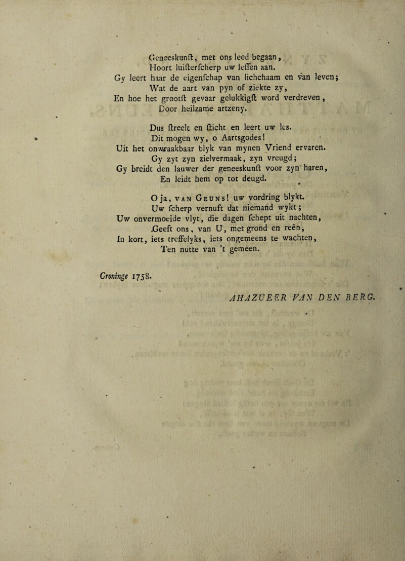 Geneeskunft, met ons leed begaan, Hoort luifterfcherp uw leflen aan. Gy leert haar de eigenfchap van lichchaam en van leven; Wat de aart van pyn of ziekte zy, En hoe het grootft gevaar gelukkigft word verdreven, Door heilzame artzeny. i Dus ftreelt en fticht en leert uw Jes. Dit mogen wy, o Aartsgodes! Uit het onwraakbaar blyk van mynen Vriend ervaren. Gy zyt zyn zielvermaak, zyn vreugd; Gy breidt den lauwer der geneeskunft voor zyn haren, En leidt hem op tot deugd. * ' \ / Oja, van Geuns! uw vordring blykt. Uw fcherp vernuft dat niemand wykt; Uw onvermoeide vlyt, die dagen fchept uit nachten, .Geeft ons, van U, met grond en reen. In kort, iets treffelyks, iets ongemeens te wachten, Ten nutte van ’t gemeen. Croninge 1758. % JHJZUEER FAN DEN BERG.