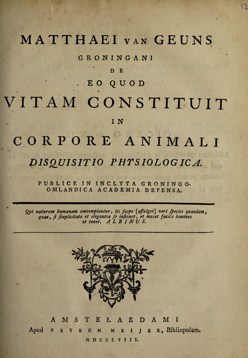 « 12 MATTHAEI van GEUNS GRONINGANI D E . E O Q U O D VITAM CONSTITUIT I- N CORPORE ANIMALI DISQUISITIO PHYSIOLOGICA. PUBLICE IN INCLYTA GRONINGO- OMLANDICA ACADEMIA DEFENSA. Qui naturam humanam contemplantur, iis faepe [a fulget'] veri fpecies quaedam, quqe, fi fimplicitate et elegantia fe infinuct, et movet facile homines et tenet. ALBINUS. AMSTELAEDAMI Apud petuum m e i j £ r > Bibliopolam. MDCCLVIII.