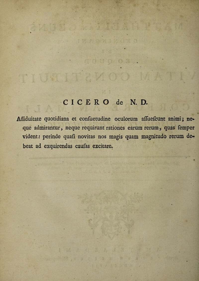 CICERO de N. D. S* - * 9 <a . >. Affiduitate quotidiana et confuetudine oculorum aflfuefcunt animi; ne¬ que admirantur, neque requirunt rationes earum rerum, quas femper vident: perinde quafi novitas nos magis quam magnitudo rerum de¬ beat ad exquirendas caufas excitare.