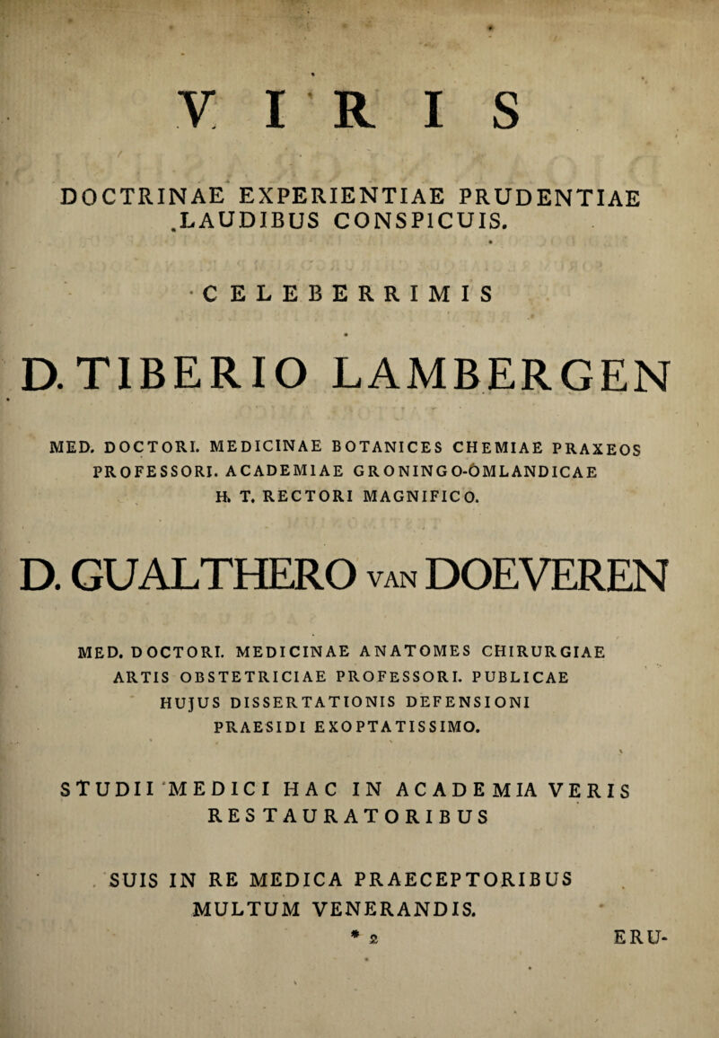 DOCTRINAE EXPERIENTIAE PRUDENTIAE .LAUDIBUS CONSPICUIS. •CELEBERRIMIS D. TIBERIO LAMBERGEN MED. D0CTORI. MEDICINAE BOTANICES CHEMIAE PRAXEOS PROFESSORI. ACADEMIAE G R O NIN G 0-6ML AND IC AE H» T. RECTORI MAGNIFICO. D. GUALTHERO van DOEVEREN MED. DOCTORI. MEDICINAE ANATOMES CHIRURGIAE ARTIS OBSTETRICIAE PROFESSORI. PUBLICAE HUJUS DISSERTATIONIS DEFENSIONI PRAESIDI EXOPTATISSIMO. \ STUDII MEDICI HAC IN A C A D E M IA V E R I S RESTAURATORIBUS . SUIS IN RE MEDICA PRAECEPTORIBUS MULTUM VENERANDIS. * 2 ERU-