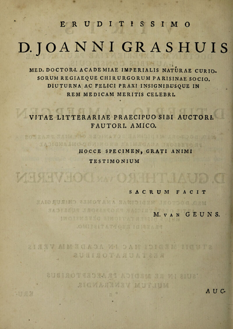 ERUDITISSIMO D.JOANNI GRASHUIS  4 MED, DOCTOR-I. ACADEMIAE IMPERIALIS NATURAE CURIO- SORUM REGIAEQUE CHIRURGORUM PARISINAE SOCIO. DIUTURNA AC FELICI PRAXI INSIGNIBUSQUE IN REM MEDICAM MERITIS CELEBRI. VITAE LITTERARIAE PRAECIPUO SIBI AUCTORI. FAUTORI. AMICO. HOCCE SPECIMEN, GRATI ANIMI TESTIMONIUM SACRUM FACIT M. VAN GEUNS. A U C-