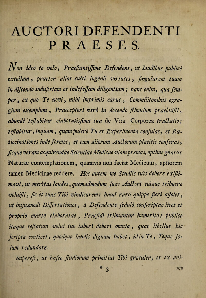 AUCTORI DEFENDENTI PRAESES. on ideo te volo, Praeftantijfime Defendens, ut laudibus publici extollam , praeter alias culti ingenii virtutes, fmgularem tuam in difcendo induftriam et indefejjam diligentiam; hanc enim, qua fem- per j ex quo Te novi, mihi imprimis carus , Commilitonibus egre¬ gium exemplum , Praeceptori vero in docendo ftimulum praebui/li, abundi 'teflabitur elaboratis fima tua de Vita Corporea trattat io; teflabitur, inquam, quampulcri Tu et Experimenta confulas, et Ra¬ tiocinationes inde formes, et cum aliorum Auttorum placitis conferas, ficque veram acquirendae Scientiae Medicae viam premas, optime gnarus Naturae contemplationem, quamvis non faciat Medicum, aptiorem tamen Medicinae reddere. Hoc autem me Studiis tuis debere exifti- mavi, ut meritas laudes, quemadmodum fuas Auttori cuique tribuere voluifli, fic et tuas Tibi vindicarem: haud raro quippe fieri ajfolet, ut hujusmodi Differt at ione s, a Defendente fedulo conjcriptae licet et proprio marte elaboratae , Praefidi tribuantur immerito: publice itaque tefiatum volui tuo labori deberi omnia , quae libellus hic fcripta continet, quodque laudis dignum habet, id in Te, Te que fo¬ lii m redundare. Supereft, ut haJce Jludiorum primitias Tibi gratuler, et ex ani■ . # mo