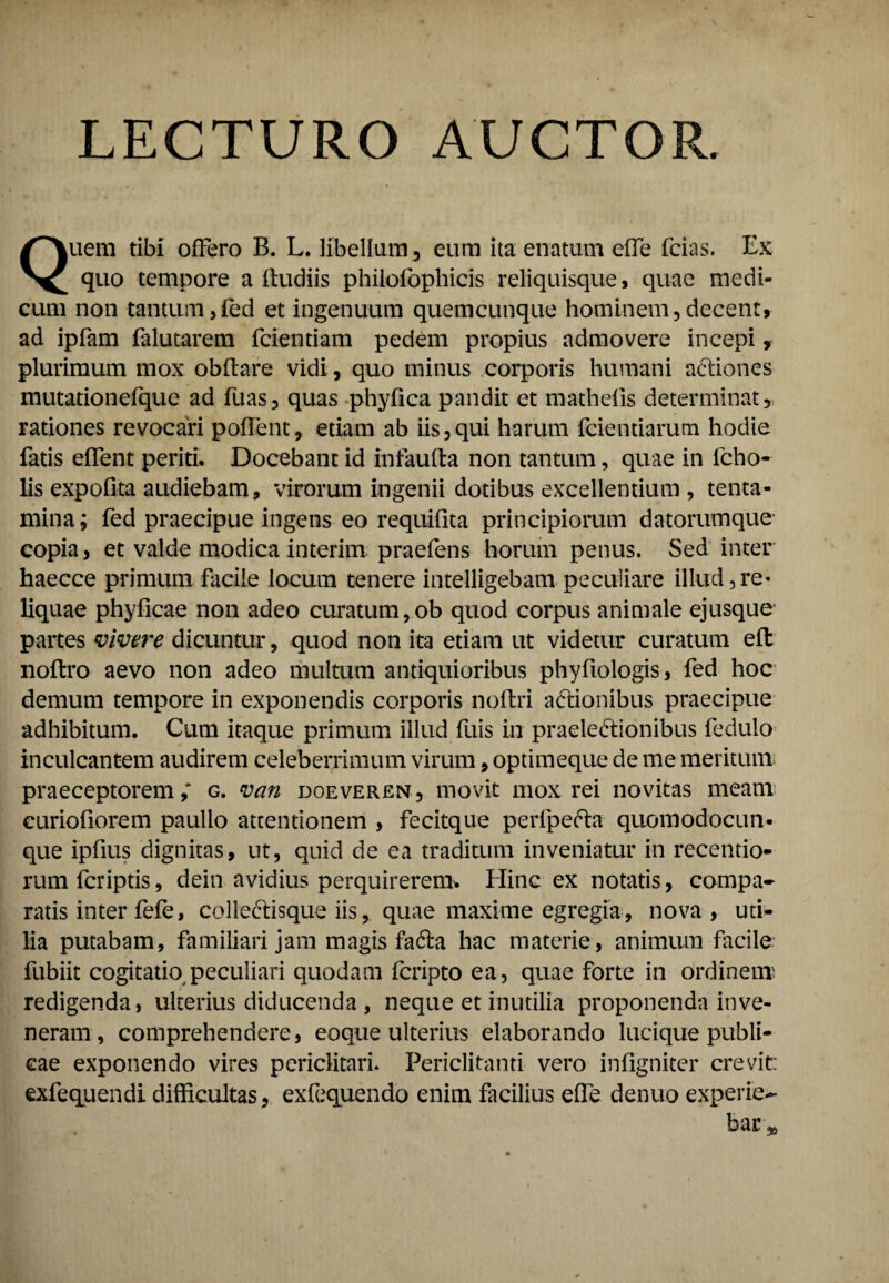 LECTURO AUCTOR. Quem tibi offero B. L. libellum , eum ita enatum effe fcias. Ex quo tempore a lludiis philofophicis reliquisque, quae medi¬ cum non tantum,fed et ingenuum quemcunque hominem, decent, ad ipfam falutarem fcientiam pedem propius admovere incepi, plurimum mox obflare vidi, quo minus corporis humani actiones mutationefque ad fuas, quas phyfica pandit et mathefis determinat, rationes revocari poffent, etiam ab iis,qui harum fcientiarutn hodie fatis effent periti. Docebant id infaufla non tantum, quae in fcho- lis expofita audiebam, virorum ingenii dotibus excellentium , tenta¬ mina; fed praecipue ingens eo requifita principiorum datorumque’ copia, et valde modica interim praefens horum penus. Sed inter haecce primum facile locum tenere intelligebam peculiare illud,re¬ liquae phyficae non adeo curatum, ob quod corpus animale ejusque' partes vivere dicuntur, quod non ita etiam ut videtur curatum efl noftro aevo non adeo multum antiquioribus phyfiologis, fed hoc demum tempore in exponendis corporis nofbri aditionibus praecipue adhibitum. Cum itaque primum illud fuis in praelectionibus fedulo inculcantem audirem celeberrimum virum, optimeque de me meritum praeceptorem,' g. van doeveren, movit mox rei novitas meam curiofiorem paullo attentionem , fecitque perfpefta quomodocun- que ipfius dignitas, ut, quid de ea traditum inveniatur in recentio- rum fcriptis, dein avidius perquirerem. Hinc ex notatis, compa- ratis inter fefe, colleCtisque iis, quae maxime egregia, nova, uti¬ lia putabam, familiari jam magis fa&a hac materie, animum facile fubiit cogitatio peculiari quodam fcripto ea, quae forte in ordinem redigenda, ulterius diducenda , neque et inutilia proponenda inve¬ neram, comprehendere, eoque ulterius elaborando lucique publi¬ cae exponendo vires periclitari. Periclitanti vero infigniter crevit: exfequendi difficultas, exfequendo enim facilius effe denuo experie¬ bar^