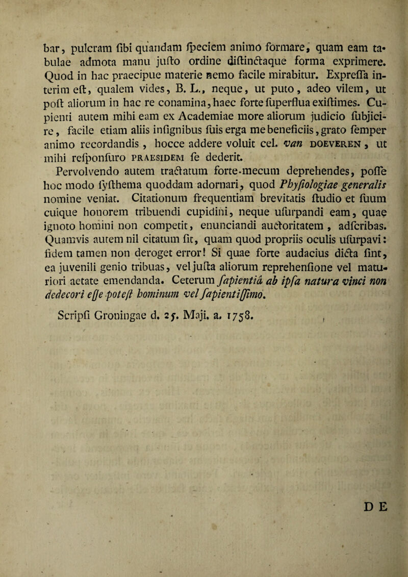 bar, pulcram fibi quandam fpeciem animo formare, quam eam ta¬ bulae admota manu juffco ordine diftin&aque forma exprimere. Quod in hac praecipue materie nemo facile mirabitur. Exprefla in- terimeft, qualem vides, B. L., neque, ut puto, adeo vilem, ut poft aliorum in hac re conamina,haec fortefuperfluaexiftimes. Cu¬ pienti autem mihi eam ex Academiae more aliorum judicio fubjici- re, facile etiam aliis infignibus fuis erga me beneficiis, grato femper animo recordandis , hocce addere voluit cel. van doeveren , ut mihi refponfuro praesidem fe dederit. Pervolvendo autem tra&atum forte-mecum deprehendes, pofle hoc modo iyfihema quoddam adornari^ quod Phy(iologiae generalis nomine veniat. Citationum frequentiam brevitatis ftudio et fuum cuique honorem tribuendi cupidini, neque ufurpandi eam, quae ignoto homini non competit, enunciandi auctoritatem, adfcribas. Quamvis autem nil citatum fit, quam quod propriis oculis uiurpavi: fidem tamen non deroget error! Si quae forte audacius diCta fint, ea juvenili genio tribuas, veljufta aliorum reprehenfione vel matu¬ riori aetate emendanda. Ceterum fapientid ab ipfa natura vinci non dedecori ejje potcft hominum vel fapientiffimo. Scripfi Groningae d, 2j. Maji. a. 1758. ,