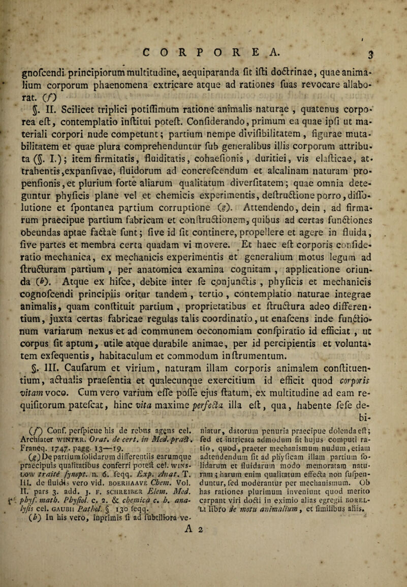 i gnofcendi principiorum multitudine, aequiparanda fit ifti dodlrinae, quae anima¬ lium corporum phaenomena extricare atque ad rationes fuas revocare allabo¬ rat. (/) $. II. Scilicet triplici potiflimum ratione animalis naturae , quatenus corpo¬ rea eft, contemplatio inftitui poteft. Conliderando, primum ea quae ipfi ut ma¬ teriali corpori nude competunt; partium nempe divifibilitatem , figurae muta¬ bilitatem et quae plura comprehenduntur fub generalibus illis corporum attribu¬ ta (J. I.); item firmitatis, fluiditatis, cohaefionis , duritiei, vis elafticae, at¬ trahentis ,expanfivae, fluidorum ad concrefcendum et alcalinam naturam pro* penflonis,et plurium forte aliarum qualitatum diverfitatem; quae omnia dete¬ guntur phyficis plane vel et chemicis experimentis, deftru&ioneporro,diflb- lutione et fpontanea partium corruptione (#). Attendendo, dein , ad firma¬ rum praecipue partium fabricam et conflru£lionem, quibus ad certas fun&iones obeundas aptae factae funt; five id fit continere, propellere et agere in fluida, flve partes et membra certa quadam vi movere. Et haec eft corporis confide* ratio mechanica, ex mechanicis experimentis et generalium motus legum ad ftru&uram partium , per anatomica examina cognitam , applicatione oriun¬ da (*). Atque ex hifce, debite inter fe conjunctis , phyficis et mechanicis cognofcendi principiis oritur tandem , tertio , contemplatio naturae integrae animalis, quam conftituit partium, proprietatibus et ftruCtura adeo differen¬ tium, juxta certas fabricae regulas talis coordinatio, ut enafcens inde funCtio- num variarum nexus et ad communem oeconomiam confpiratio id efficiat , ut corpus (it aptum, utile atque durabile animae, per id percipientis et volunta* tem exfequentis, habitaculum et commodum in (frumentum. §. III. Caufarum et virium, naturam illam corporis animalem conftituen- tium, aCfualis praefentia et qualecunque exercitium id efficit quod corporis vitam voco. Cum vero varium efle pofle ejus flatum, ex multitudine ad eam re- quifitorum patefcat, hinc vita maximeperfeftz illa eft, qua, habente fefe de- bi- (/) Conf. perfpicue his de rebus agens cel. niatur, datorum penuria praecipue dolenda eft; Archiater wintrr. Orat, decert. in Med.prait. fed et intricata admodum fit hujus computi ra- Franeq. 1747. pagg. 13—19. tio, quod,praeter mechanismum nudum,etiam (g) De partium folidarum differentiis earumque adtendenduin fit ad pliyficam illam partium fo- praecipuis qualitatibus conferri poteft cel. wms- lidarum et fluidarum modo memoratam natu* low traiti fynopt. n. 6. feqq. Exp. /luat. T. ram; harum enim qualitatum effetta non fufpen- III. de fluidis vero vid. boeriiaave Chem. Vol. duntur, fed moderantur per mechanismum. Gb II. pars 3. add. j. f. schreibkr Elem. Med. has rationes plurimum inveniunt quod merito phy/, matb. Phy/iol. c. 2. & chemica c. h. ana- carpant viri dofti in eximio alias egregii bokel- ly/is cel. gaudii Pathol. § 130 feqq. li libro de motu animalium, et fimilibus aliis. {h) In his vero, inprlmis fi ad fubtiliora ve-