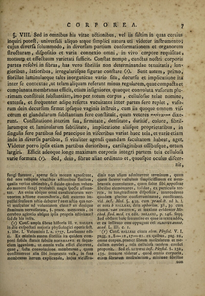 J. VIII. Sed in omnibus his vitae a£tionibus, vel iis faltim in quas certius inquiri poteft, univerfali aliquo atque fimplici natura uti videtur infirumento; cujus diverfa folummodo, in diverfam partium conformationem et organorum ftru£turam, difpofitio et varia connexio omni, in vivo corpore requilitae, motuurp et effe&uum varietati rufficit. Confiat nempe , cun6tas noffcri corporis partes refolvi in fibras, has vero fibrillis non determinandae tenuitatis, lon* . gioribus, latioribus, irregularifque figurae confiare (0. Sunt autem, primo, fibrillae laminulaeque tales inorganicae vario fitu, decurfu et implicatione ita inter fe contextae,ut telam aliquam referant minus regularem, quae compa6la et complanata membranas efficit, etiam infigniores, quaeque convoluta vaforum plu¬ rimam confiituit lubfiantiam, imo per totum corpus , cellulofae telae nomine, extenfa, et frequenter adipe referta vacuitates inter partes fere replet , vafo¬ rum dein decurfum firmat ipfaque vaginis infiruit, cum iis quoque omnem vif- cerum et glandularum fubftantiam fere confiituit, quam veteres dixe¬ runt. Conftitutione interim fua, firmitate, denfitate, duritie, colore, fibril¬ larumque et laminularum fubtilitate, implicatione aliifque proprietatibus, in fingulis fere partibus fed praecipue in vifceribus variat haec tela, et varie etiam inde in diverfis partibus, fi vitaliter agendi quandam facultatem habeat, aget. Videtur porro ipfis etiam partibus durioribus, cartilaginibus oflibufque, ortum largiri. Efficit adeoque longe maximam corporis integri partem tela cellulofa varie formata (/)• Sed, dein, fibrae aliae ordinato et,quoufque oculus difcer- nit. fungi ftatuunt, aperte fatis motum agnofcunt, fed non reliquis vitalibus aftionibus fimilem, qualis verius obtinebit, fi fluido quodam vehen¬ do munere fungi probabili magis fpecfie aflinna- tur. An enim abfque omni canaliculorum ner- veorum aftione contra&oria, foli externo im- pulfuifenfuum aftio debetur? anet adtio qua ner¬ vi mufculos ad voluntatem cient? an denique flaminum nervoforum, §. praec. memorata, in cerebro agitatio abfque ipfis propria a&ivitate? fed de his infra. (s) Conf. ampla fibrae hifloria ili. v. iialler in diu exfpettati majoris phyfiologici operis feft. 1. libr. I. Voluminis I. a. 1757. Laufannae edi¬ ti. Ex minimis autem fibrillis ita quidem com¬ poni folida ftatuit fubtile boerhaavii et fequa- cium iggenium, ut omnia vafis effici dicerent, quae , fafta convolutione membranae , quam conftituerent alia fibi intertexta vafa, in fuas membranas iterum explicanda, hujus viciflitu- dinis non alium admitterent terminum , quam quem faceret vafculum fimpliciflimum ex mem¬ branula convolutum, quam folae fibi.appofuae fibrillae elementares, folidae, ex particulis ter¬ reis, in longitudinem difpofitis, intercedente quodam glutine conferruminatae, conffituant. vid inji. Med. §. 4,9. cum 'praelctd. ad h. 1. et nota b halleri, dein nphorim. 38, 39 cum comm. van swieten, et maxime evidenter Me* thod. ftud. med. ex edit, halleri, p. 246. feqq. Sed obftant huic fententiae ea quae in textu addo, et ex inftituto eam oppugnat cel. albinus annot. acad. L. 111. c. r. ' (tj Conf. halleri citata elem. Phyfiol. V. I. pagg. 2,8—12,17—21. ex quibus, pag. 22, omne corpus, praeter fibram mufcularem et me¬ dullam cerebri , tela cellulofa tandem confici proponit. Sed cl. ludwig inji. Pbyfiol. §. 132, 135. innuere videtur, quod omnis corporis, etiam fibrarum mufcularium, minimae fibrillae uon