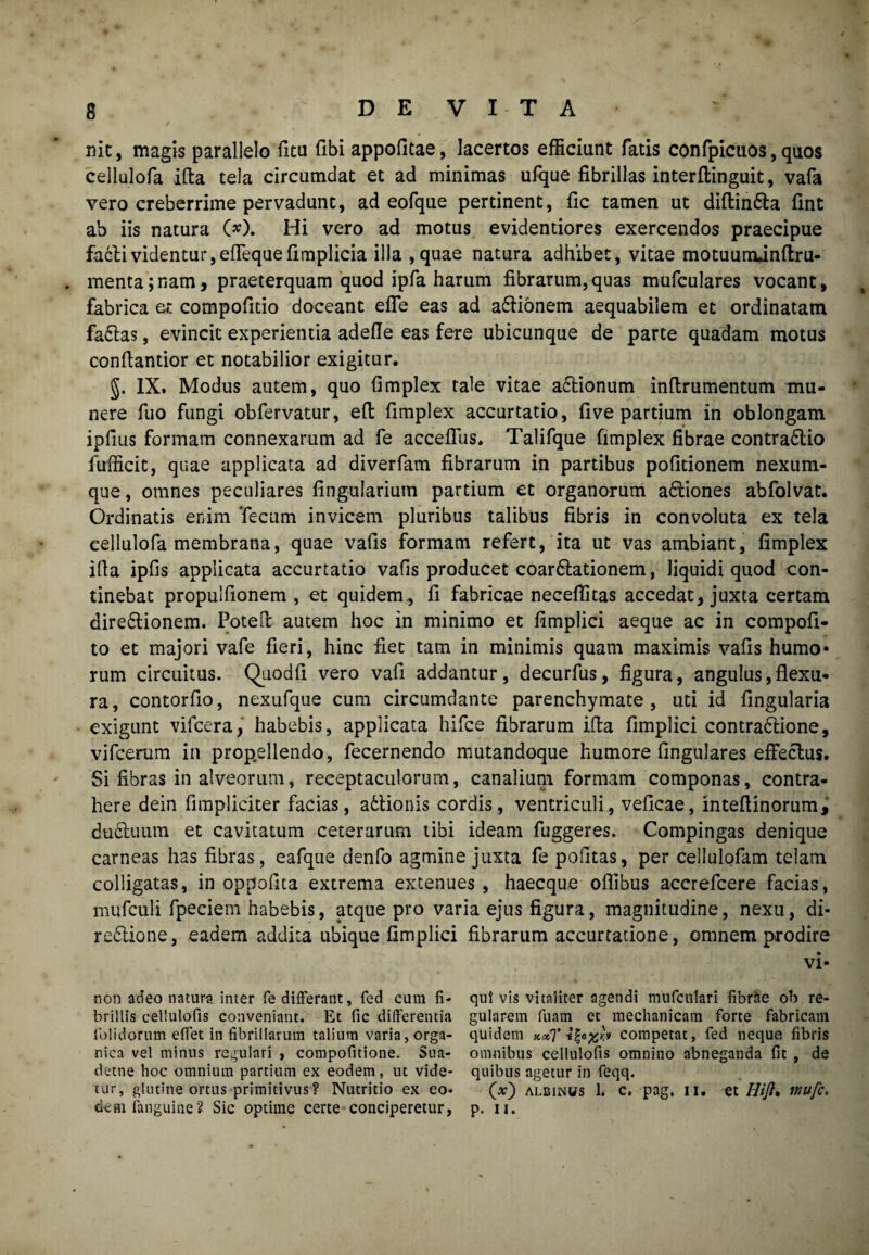 nit, magis parallelo fitu fibi appofitae, lacertos efficiunt fatis confpicuos, quos cellulofa ifta tela circumdat et ad minimas ufque fibrillas interflinguit, vafa vero creberrime pervadunt, ad eofque pertinent, fic tamen ut diftin&a fint ab iis natura O). Hi vero ad motus evidentiores exercendos praecipue fadlividentur,elfequefimplicia illa ,quae natura adhibet, vitae motuurrunftru- . menta;nam, praeterquam quod ipfa harum fibrarum,quas mufculares vocant, fabrica et compofido doceant efle eas ad a&ionem aequabilem et ordinatam fa£tas, evincit experientia adefle eas fere ubicunque de parte quadam motus conflantior et notabilior exigitur. §. IX. Modus autem, quo fimplex tale vitae actionum inftrumentum mu¬ nere fuo fungi obfervatur, eft fimplex accurtatio, fi ve partium in oblongam ipfms formam connexarum ad fe acceffus. Talifque fimplex fibrae contractio fufficit, quae applicata ad diverfam fibrarum in partibus politionem nexum¬ que , omnes peculiares lingularium partium et organorum aCtiones abfolvat. Ordinatis enim Tecum invicem pluribus talibus fibris in convoluta ex tela cellulofa membrana, quae vafis formam refert, ita ut vas ambiant, fimplex illa iplis applicata accurtatio vafis producet coarCtationem, liquidi quod con¬ tinebat propulfionem , et quidem., fi fabricae neceffitas accedat, juxta certam direCtionem. Potelt autem hoc in minimo et fimplici aeque ac in compofi- to et majori vafe fieri, hinc fiet tam in minimis quam maximis vafis humo* rum circuitus. Quodfi vero vali addantur, decurfus, figura, angulus,flexu¬ ra, contorfio, nexufque cum circumdante parenchymate, uti id Angularia exigunt vifcera, habebis, applicata hifce fibrarum ifla fimplici contraCtione, vifcerum in prop.ellendo, fecernendo mutandoque humore lingulares effectus. Si fibras in alveorum, receptaculorum, canalium formam componas, contra¬ here dein fimpliciter facias, aCtionis cordis, ventriculi, vefieae, inteflinorum, duCtuum et cavitatum ceterarum tibi ideam fuggeres. Compingas denique carneas has fibras, eafque denfo agmine juxta fe politas, per cellulofam telam colligatas, in oppofita extrema extenues, haecque oflibus accrefcere facias, mufculi fpeciem habebis, atque pro varia ejus figura, magnitudine, nexu, di* reClione, eadem addita ubique fimplici fibrarum accurtatione, omnem prodire vi- non adeo natura inter fe differant, fed cum fi- quivis vitaliter agendi mufculari fibrae ob re- brillis cellulofis conveniant. Et fic differentia gularem fuam et mechanicam forte fabricam folidorum effet in fibrillarum talium varia, orga- quidem x#T competat, fed neque fibris nica vel minus regulari , compofitione. Sua- omnibus cellulofis omnino abneganda fit , de detne hoc omnium partium ex eodem, ut vide- quibus agetur in feqq. tur, glutine ortus primitivus? Nutritio ex eo- (*) albinws 1. c. pag, ii. et Hift* rnufc. dem fanguine? Sic optime certe conciperetur, p. ii.