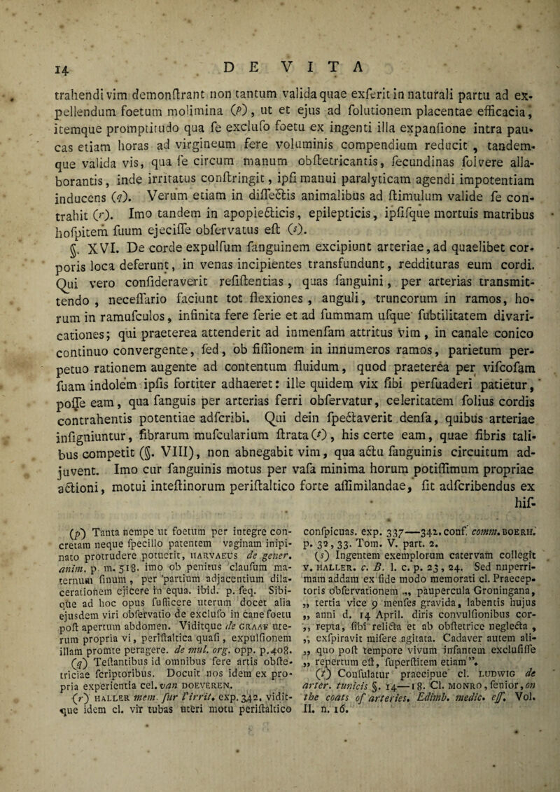 trahendi vim demonftrant non tantum valida quae exferit in naturali partu ad ex¬ pellendum foetum molimina 00, ut et ejus ad folutionem placentae efficacia, itemque promptitudo qua fe exclufo foetu ex ingenti illa expanfione intra pau* cas etiam horas ad virgineum fere voluminis compendium reducit , tandem- que valida vis, qua fe circum manum obfletricantis, fecundinas folvere alla¬ borantis , inde irritatus conilringit, ipfi manui paralyticam agendi impotentiam inducens (?). Verum etiam in difleclis animalibus ad ftimulum valide fe con¬ trahit 0'). Imo tandem in apopie&icis, epilepticis, ipflfque mortuis matribus hofpitem fuum ejeciffe obfervatus eft 0). §. XVI. De corde expulfum fanguinem excipiunt arteriae, ad quaelibet cor¬ poris loca deferunt, in venas incipientes transfundunt, reddituras eum cordi. Qui vero confideraverit refiftentias, quas fanguini, per arterias transmit¬ tendo , neceffario faciunt tot flexiones , anguli, truncorum in ramos, ho¬ rum in ramufculos, infinita fere ferie et ad fummam ufque' fubtilitatem divari- cationes; qui praeterea attenderit ad inmenfam attritus vim , in canale conico continuo convergente, fed, ob fiffionem in innumeros ramos, parietum per¬ petuo rationem augente ad contentum fluidum, quod praeterea per vifcofam fuam indolem ipfls fortiter adhaeret: ille quidem vix fibi perfuaderi patietur, pofle eam, qua fanguis per arterias ferri obfervatur, celeritatem folius cordis contrahentis potentiae adfcribi. Qui dein fpebtaverit denfa, quibus arteriae infigniuntur, fibrarum mufcularium flrata CO, his certe eam, quae fibris tali¬ bus competit (§. VIII), non abnegabit vim, qua a£tu fanguinis circuitum ad¬ juvent. Imo cur fanguinis motus per vafa minima horum potiflimum propriae a&ioni, motui inteflinorum perifialtico forte aflimilandae, fit adfcribendus ex hif- (p) Tanta nempe ut foetum per integre con¬ cretam neque fpecillo patentem vaginam inipi- nato protrudere potuerit, uarvaeus de gener, anim. p m. 518. imo ob penitus claufum ma¬ ternum finum , per 'partium adjacentium dila¬ cerationem ejicere in equa. ibid. p. feq. Sibi- que ad hoc opus fufficere uterum docet alia ejusdem viri obfervatio de exclufo in cane foetu poft apertum abdomen. Viditque de graaf ute¬ rum propria vi, periftaltica quafi , expulfionem illam promte peragere, de mul. org. opp. p.408. Qf) Teftantibus id omnibus fere artis obfte- triciae fcriptoribus. Docuit nos idem ex pro¬ pria experientia cel.van doeveren. (r) haller mem. fur Virrit• exp. 342, vidit- <iue idem cl. vir tubas uteri motu perifialtico confpicuas. exp. 337—342. conf, comm. boerii. P- 32> 33- Tom. V. part. 2. fi) Ingentem exemplorum catervam collegit v. haller. c. B. 1. c. p. 23, 24. Sed nnperri- mam addam ex fide modo memorati cl. Praecep¬ toris obfervationem paupercula Groningana, „ tertia vice 9 menfes gravida, labentis hujus ,, anni d. 14 April. diris convulfionibus cor- ,, repta, fibi relifta et ab obfletrice negledla , ,, exfpiravit mifere agitata. Cadaver autem ali- „ quo pofi: tempore vivum infantem exclufifTe „ repertum eft, fuperftitem etiam ”♦ (?) Confulatur praecipue cl. ludwig de arter, tunicis §. 14—18. Cl. monro, fenior,0» the coats of arteries. Edimb. medie. ejj\ Vol. II. n. i<5.