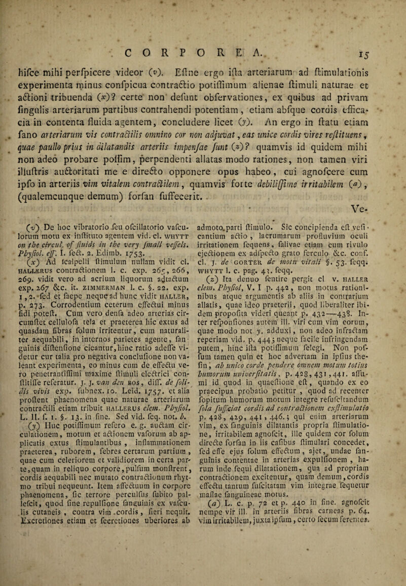 hifce mihi perfpicere videor (0. Eflne ergo i da arteriarum ad ftimulationis experimenta minus confpicua contrattio potiffimum alienae ftimuli naturae et atflioni tribuenda 00? certe non defunt obfervationes, ex quibus ad privam Ungulis arteriarum partibus contrahendi potentiam, etiam abfque cordis effica¬ cia in contenta fluida agentem, concludere licet 00. An ergo in flatu etiam fano arteriarum vis contraftilis omnino cor non adjuvat, eas unice cordis vires rejlituens, quae paullo prius in dilatandis arteriis impenfae funt 00? quamvis id quidem mihi non adeo probare polfim, perpendenti allatas modo rationes, non tamen viri iliuflris audtoritati me e diredlo opponere opus habeo, cui agnofcere cum ipfo in arteriis vim vitalem contraftilem, quamvis foite debili [fune irritabilem 00, (qualemcunque demum) forfan fuffecerit. (vj De hoc vibratorio feu ofcillatorio vafcu- lorutn motu ex inftituto agentem vid. cl. whytt on the circut. of fluids in the very Jmali vejjels. Phy/iol. ej[, I. fe<fl. 2. Edimb. 1753. 00 Ad Icalpelli flimulum nullam vidit cl. haulerus contractionem 1. c. exp. 265, 266, 269. vidit vero ad acrium liquorum adtacftutn exp. 267 &C. it. ZIMMERMAN 1. C. §. 22. exp. i ,2.-fed et faepe neque ad hunc vidit hallsr, p. 273. Corrodentium ceterum e.ffeCtui minus fidi potefl. Cum vero denfa adeo arterias cir¬ cumflet cellulofa tela et praeterea hic extus ad quasdam fibras folum irritentur, cum naturali¬ ter aequabili, in internos parietes agente, (an¬ guinis diflenfione cieantur,hinc ratio adefle vi¬ detur cur talia pro negativa conclufione non va¬ leant experimenta, eo minus cum de elfedtu ve¬ ro penetrantiflimi maxime ftimuli eieCtrici con¬ flit ille referatur, j. j. van den bos, d i 11'. de [oli¬ dis, vivis exp. fubnex. io. Leid. 1757. et alia proflent phaenomena quae naturae arteriarum contraftili etiam tribuit hallerus elem, Pbyfiol. L. II. f. 1. §. 13. in fine. Sed vid. feq. not. b. (j) Huc potiffimum refero e. g. atnflam cir¬ culationem, motum et aftionem vaforum ab ap¬ plicatis extus ftimulantibus , inflammationem praeterea, ruborem, febres certarum partium, quae cum celeriorem et validiorem in certa par¬ te, quam in reliquo corpore, pulfum monftrent, cordis aequabili nec mutato contraftionum rhyt- mo tribui nequeunt. Item affedtuum in corpore phaenomena, fic terrore perculfus fubito pal- lefcit, quod fine repulfione fanguinis ex vafcu- .lis cutaneis , contra vim .cordis, fieri nequit. Excretiones etiam et feeretiones uberiores ab Ve- adrnoto.parti ftimulo. Sic concipienda cfl vefi • cantium aftio , lacrumarum profluvium oculi irritationem fequens, falivae etiam cum rivulo ejeftionem ex adfpefto grato ferculo &c. conf. cl. j. de gorter de motn vitali §.53. feqq. whytt 1. c. pag. 41. feqq. (2) Ita denuo fentire pergit cl v. haller elem. Phyfiol, V. I p. 442 , non motus rntioni- nibus atque argumentis ab aliis in contrarium allatis, quae ideo praeterii, quod liberaliter ibi¬ dem propofita videri queant p* 432—438. In¬ ter refponfiones autem ili. viri cum vim eorum, quae modo not y. adduxi, non adeo infraftam reperiam vid. p. 4443 neque facile infringendam putem, 11 i 11 c ifta potiffimum felegi. Non pof- fum tamen quin et hoc advertam in iplius the- fin, ab unico corde pendere omnem molam totius humorum iwiverfitatis , p. 428,431,441. aflii- mi id quod in quaeflione eft , quando ex eo praecipua probatio petitur , quod ad recenter fopitum humorum motum integre refufcitandum fola [afficiat cordis ad contractionem cxflitnulatio p, 428, 429, 441,446.; qui enim arteriarum vim, ex (anguinis dilatantis propria ftimulatio- ne, irritabilem agnofcit, ille quidem cor folum dircAe forfan in iis cafibus flimulari concedet, fed effle ejus folum effeftum, ajet,_ undae fan- guinis contentae in arterias expulfionem , ha¬ rum inde fequi dilatationem, qua ad propriam contractionem excitemur, quam demum .cordis effettu tantum fufeitatam vim integrae fequetur maflae fanguineae motus. (a) L. c. p. 72 et p. 440 in fine, agnofcit nempe vir ill. in arteriis fibras carneas p. 64. vim irritabilem, juxta ipfum, certo fecum ferentes.