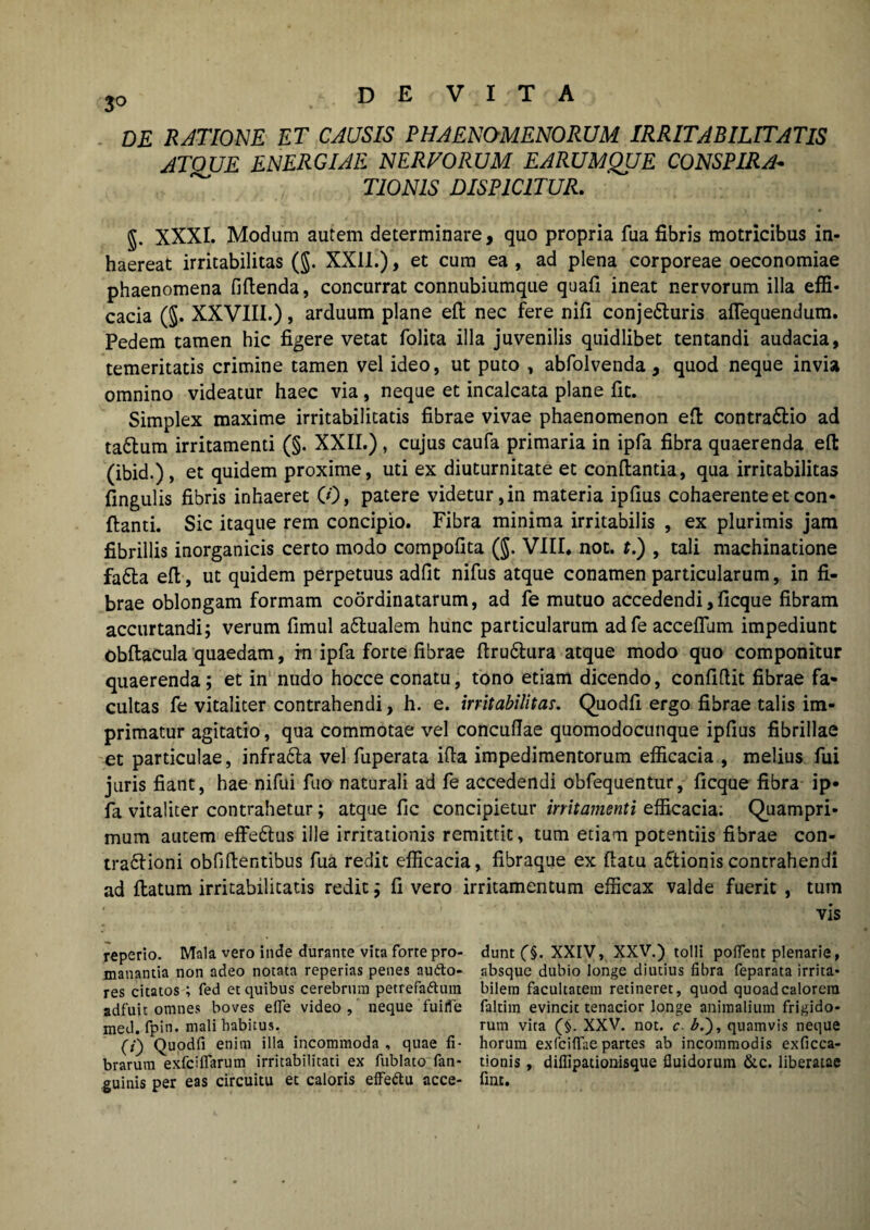 3° DE RATIONE ET CAUSIS PHAENOMENORUM IRRITABILITATIS ATQUE ENERGIAE NERVORUM EARUMQUE CONSPIRA¬ TIONIS DISPICITUR. §. XXXI. Modum autem determinare, quo propria fua fibris motricibus in¬ haereat irritabilitas (J. XXII.), et cum ea , ad plena corporeae oeconomiae phaenomena fidenda, concurrat connubiumque quafi ineat nervorum illa effi¬ cacia (§. XXVIII.), arduum plane efl nec fere nifi conje&uris aflequendum. Pedem tamen hic figere vetat folita illa juvenilis quidlibet tentandi audacia, temeritatis crimine tamen vel ideo, ut puto , abfolvenda, quod neque invia omnino videatur haec via , neque et incalcata plane fit. Simplex maxime irritabilitatis fibrae vivae phaenomenon efl contra6lio ad ta&um irritamenti (§. XXII.), cujus caufa primaria in ipfa fibra quaerenda efl: (ibid.) , et quidem proxime, uti ex diuturnitate et conftantia, qua irritabilitas fingulis fibris inhaeret (0, patere videtur, in materia ipfius cohaerente et con¬ flanti. Sic itaque rem concipio. Fibra minima irritabilis , ex plurimis jam fibrillis inorganicis certo modo compofita ($. VIII. not. t.) , tali machinatione fadla efl, ut quidem perpetuus adfit nifus atque conamen particularum, in fi¬ brae oblongam formam coordinatarum, ad fe mutuo accedendi, ficque fibram accurtandi; verum fimul a&ualem hunc particularum adfe acceflum impediunt obflacula quaedam, in ipfa forte fibrae ftru£lura atque modo quo componitur quaerenda; et in nudo hocce conatu, tono etiam dicendo, confidit fibrae fa¬ cultas fe vitaliter contrahendi, h. e. irritabilitas. Quodfi ergo fibrae talis im¬ primatur agitatio, qua commotae vel concuflae quomodocunque ipfius fibrillae et particulae, infrafta vel fuperata ida impedimentorum efficacia , melius fui juris fiant, hae nifui fuo naturali ad fe accedendi obfequentur, ficque fibra ip¬ fa vitaliter contrahetur; atque fic concipietur irritamenti efficacia; Quampri¬ mum autem effedtus ille irritationis remittit, tum etiam potentiis fibrae con- tra&ioni ob fi dentibus fua redit efficacia, fibraque ex flatu a&ionis contrahendi ad flatum irritabilitatis redit; fi vero irritamentum efficax valde fuerit , tum vis reperio. Mala vero inde durante vita forte pro- manantia non adeo notata reperias penes aufto- res citatos; fed et quibus cerebrum petrefaftum adfuit omnes boves elfe video, neque fuiflfe med. fpin. mali habitus. (7) Quodfi enim illa incommoda , quae fi¬ brarum exfciffarum irritabilitati ex fublato fan- guinis per eas circuitu et caloris effe&u acce¬ dunt (§. XXIV, XXV.) tolli pollent plenarie, absque dubio longe diutius fibra feparata irrita¬ bilem facultatem retineret, quod quoad calorem faltim evincit tenacior longe animalium frigido¬ rum vita XXV. not. c £.), quamvis neque horum exfciflae partes ab incommodis exficca- tionis, diflipationisque fluidorum &c. liberatae fint.