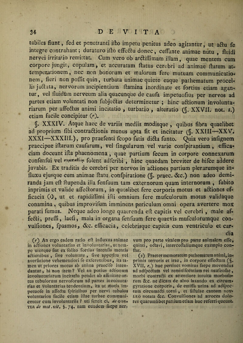 tabiles fiunt, feci et penetranti iflo impetu penitus adeo agitantur, ut a&u fe integre contrahant; duraturo iflo efFeftu donec, cefiante animae nutu , fluidi nervei irritatio remittat. Cum vero ob arctiflimam illam, quae mentem cum corpore jungit, copulam, et accuratam flatus cerebri ad animae flatum at- tempetationem, nec non bonorum et malorum fere mutuam communicatio- nem, fieri non poflit quin, turbata animae quiete eaque pathematum procel¬ lis ja&aca, nervorum incipientium flamina inordinate et fortius etiam agan¬ tur, vel fluidum nerveum alia quacunque de caufa impetuofius per nervos ad partes etiam voluntati non fubje&as determinetur ; hinc a&ionum involunta¬ riarum per affe&us animi incitatio , turbatio , alteratio (§. XXVII. not. t.) etiam facile concipitur (0. §. XXXIV. Atque haec de variis mediis modisque , quibus fibra quaelibet ad proprium fibi contra&ionis munus apta fit et incitatur (§. XXIII—XXV. XXXI—XXXIII.), pro praefenti fcopo fatis di6la funto. Quia vero infignem praecipue iflarum caufarum, vel lingularum vel varie confpirantium , effica¬ ciam doceant ifla phaenomena , quae partium fecum in corpore connexarum confenfui vel folent adferibi , hinc auaedam breviter de hifce addere juvabit. Ex traditis de cerebri per nervos in adtiones partium plerarumque in¬ fluxu ejusque cum animae flatu confpiratione (§. praec. &c.) non adeo demi¬ randa jam efl flupenda illa fenfuum tam externorum quam internorum , fubito inprimis et valide affeflorum, in quoslibet fere corporis motus et a&iones ef¬ ficacia (0, ut et rapidiffimi ifii omnium fere mufculorum motus validaque conamina , quibus improvifum imminens periculum omni opera avertere mox parati fumus. Neque adeo longe quaerenda efl capitis vel cerebri , male af¬ fecti, preffi, laefi, maia in organa fenfuum fere quaevis mufculorumque con- vulfiones, fpasmos, &c. efficacia, celebrisque capitis cum ventriculo et car- (r) An ergo eadem ratio eft influxus animae in aCtiones voluntarias et involuntarias, utnem- pe uterque fiat ex folito fortius intenfis mentis actionibus , five voluntate , five appetitu vel averfatione vehementiori fe exterentibus, ita ta¬ men ut priores motus ab anima praecife inten¬ dantur, hi non item? Vel an potius aCtionum involuntariarum incitatio pendet ab affinitate or¬ tus tubulorum nervoforum ad partes involunta¬ rias et voluntarias tendentium, ita ut motis im- petuofe in affedtu fpiritibus per nervi tubulos voluntarios facile etiam illae turbae communi¬ centur cum involuntariis ? uti fentit cl, ^gor- ter. de mot.vit. §. 74. nam eundem faepe ner- dia vum pro parte vitalem pro parte animalem elfe, quinti, o&avi, intercoftaliumque exemplo con¬ flat. (s) Praeter memoratum pathematum animi, in¬ primis terroris et irae, in corpore effeCtum (§. XVII. /?.) huc pertinet vomitus faepe movendus ad adfpeCtum vel reminifeentiam rei naufeofae , morbi contrnfti ex attentiore intuitu morbofo- rum &c. ne dicam de alvo laxando ex circum» gyratione corporis, de emififa urina ad adfpec> tum circumnfti torni , et fiflulae cantum loy* leo notata &c. Convulfiones ad atroces dolo¬ res quarumlibetpanium etiam huc referri queunt.