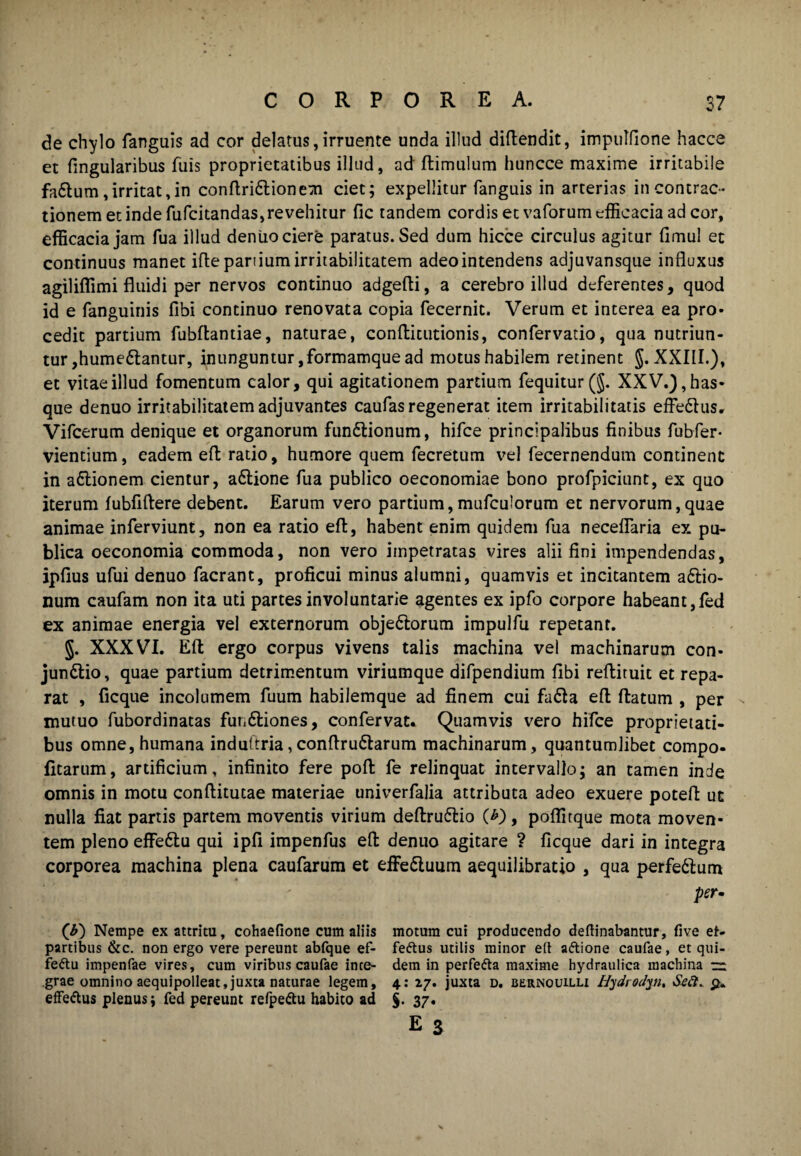 de chylo fanguis ad cor delatus,irruente unda illud diflendit, impulfione hacce et fmgularibus fuis proprietatibus illud, ad flimulum huncce maxime irritabile fa£lum, irritat, in conflridlionem ciet; expellitur fanguis in arterias in contrac¬ tionem et inde fufcitandas, re vehitur fic tandem cordis et vaforum efficacia ad cor, efficacia jam fua illud dentio ciere paratus. Sed dum hicce circulus agitur fimul et continuus manet ifte panium irritabilitatem adeo intendens adjuvansque influxus agiliflimi fluidi per nervos continuo adgefti, a cerebro illud deferentes, quod id e fanguinis fibi continuo renovata copia fecernit. Verum et interea ea pro* cedit partium fubftantiae, naturae, conflicutionis, confervatio, qua nutriun¬ tur ,hume6lantur, inunguntur, formamque ad motus habilem retinent §. XXIII.), et vitae illud fomentum calor, qui agitationem partium fequitur(§. XXV.), has* que denuo irritabilitatem adjuvantes caufas regenerat item irritabilitatis effettus. Vifcerum denique et organorum fun&ionum, hifce principalibus finibus fubfer- vientium, eadem efl ratio, humore quem fecretum vel fecernendum continent in aCtionem cientur, a&ione fua publico oeconomiae bono profpiciunt, ex quo iterum fubfiftere debent. Earum vero partium,mufculorum et nervorum,quae animae inferviunt, non ea ratio efl:, habent enim quidem fua neceflaria ex pu¬ blica oeconomia commoda, non vero impetratas vires alii fini impendendas, ipfius ufui denuo facrant, proficui minus alumni, quamvis et incitantem a£lio- num caufam non ita uti partes involuntarie agentes ex ipfo corpore habeant,fed ex animae energia vel externorum objedlorum impulfu repetant. §. XXXVI. Efl ergo corpus vivens talis machina vel machinarum con* jundtio, quae partium detrimentum viriumque difpendium fibi reflituit et repa¬ rat , ficque incolumem fuum habilemque ad finem cui fafia efl; flatum , per mutuo fubordinatas fundliones, confervat. Quamvis vero hifce proprietati¬ bus omne, humana induftria,conflru6tarum machinarum, quantumlibet compo- fitarum, artificium, infinito fere pofl fe relinquat intervallo; an tamen inde omnis in motu conftitutae materiae univerfalia attributa adeo exuere potefl: ut nulla fiat partis partem moventis virium deflru&io (*), poflitque mota moven¬ tem pleno effe£lu qui ipfl impenfus efl denuo agitare ? ficque dari in integra corporea machina plena caufarum et effe&uum aequilibratio , qua perfedlum per- (b) Nempe ex attritu, cohaefione cum aliis motum cui producendo deftinabantur, five et- partibus &c. non ergo vere pereunt abfque ef- fe&us utilis minor efl aftione caufae, et qui- feftu impenfae vires, cum viribus caufae ince- dem in perfefta maxime hydraulica machina zz grae omnino aequipolleat,juxta naturae legem, 4: 2.7. juxta d. bernouilli Hydrodyn, Stt?. £» efFe&us plenus; fed pereunt refpettu habito ad §. 37« e 3