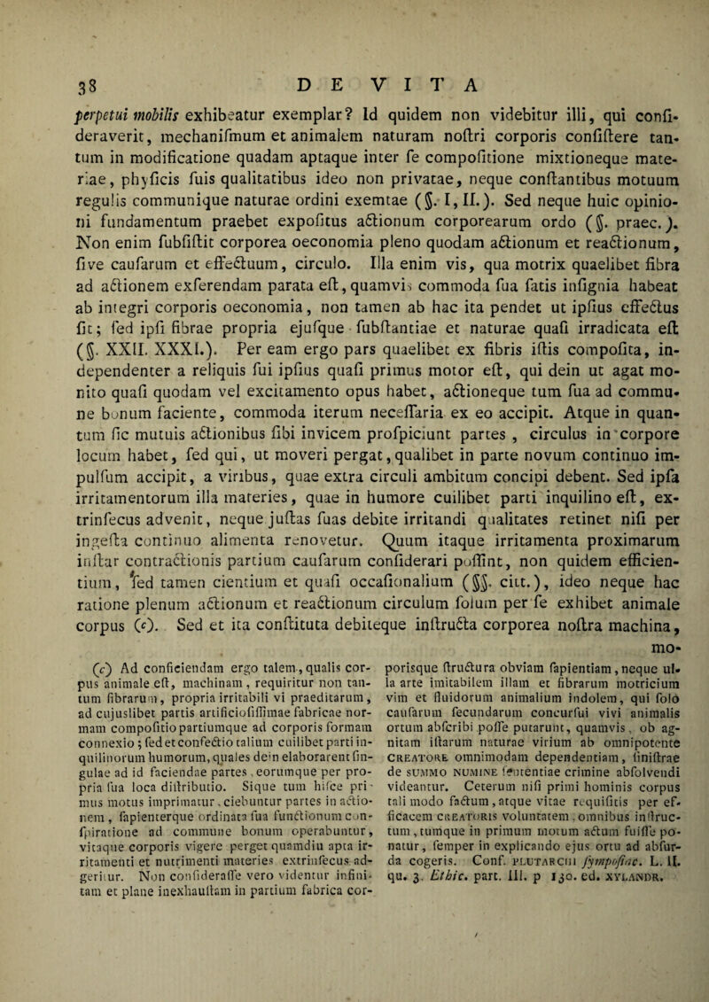 perpetui mobilis exhibeatur exemplar? Id quidem non videbitur illi, qui confi- deraverit, mechanifmum et animalem naturam noftri corporis confiftere tan¬ tum in modificatione quadam aptaque inter fe compofitione mixtioneque mate¬ riae, phy ficis fuis qualitatibus ideo non privatae, neque conflantibus motuum regulis communique naturae ordini exemtae (§. I, II.). Sed neque huic opinio¬ ni fundamentum praebet expofitus adlionum corporearum ordo ($. praec.). Non enim fubfiftit corporea oeconomia pleno quodam a&ionum et rea&ionum, fi ve caufarum et effectuum, circulo. Illa enim vis, qua motrix quaelibet fibra ad a&ionem exferendam parata eft,quamvis commoda fua fatis infignia habeat ab imegri corporis oeconomia, non tamen ab hac ita pendet ut ipfius eflfedlus fit; fed ipfi fibrae propria ejufque fubflantiae et naturae quafi irradicata efl (J. XXII. XXXI.). Per eam ergo pars quaelibet ex fibris ifiis compofita, in- dependenter a reliquis fui ipfius quafi primus motor efl, qui dein ut agat mo¬ nito quafi quodam vel excitamento opus habet, adlioneque tum fua ad commu¬ ne bonum faciente, commoda iterum neceflaria ex eo accipit. Atque in quan¬ tum fic mutuis adtionibus fibi invicem profpiciunt partes , circulus in corpore locum habet, fed qui, ut moveri pergat,qualibet in parte novum continuo im- pulfum accipit, a viribus, quae extra circuli ambitum concipi debent. Sed ipfa irritamentorum ilia materies, quae in humore cuilibet parti inquilino efl, ex- trinfecus advenit, neque juftas fuas debite irritandi qualitates retinet nifi per ingefta continuo alimenta renovetur. Quum itaque irritamenta proximarum i nitar contractionis partium caufarum confiderari poflint, non quidem efficien¬ tium, Ted tamen cientium et quafi occafionalium (§J. ciit.), ideo neque hac ratione plenum adtionum et readtionum circulum foium per fe exhibet animale corpus 00. Sed et ita confiituta debileque inftrudta corporea noftra machina, mo- 00 Ad conficiendam ergo talem , qualis cor¬ pus animale efl, machinam, requiritur non tan¬ tum fibrarum, propria irritabili vi praeditarum, ad cujuslibet partis artificiofiflimae fabricae nor¬ mam compofitiopartiumc]ue ad corporis formam connexio ; fedetconfe&io talium cuilibet parti in¬ quilinorum humorum, quales dein elaborarent fin- gulae ad id faciendae partes . eorumque per pro¬ pria fua loca diflributio. Sique tum hifce pri' mus motus imprimatur, ciebuntur partes in aftio- nem , fapienterque ordinata fua fundUonumcon- fpiratione ad commune bonum operabuntur, vitaque corporis vigere perget quamdiu apta ir¬ ritamenti et nutrimenti materies extrinfecus ad- geriiur. Non confideraffe vero videntur influi* tam et plane inexhaulhm in partium fabrica cor¬ porisque ftru&ura obviam fapientiam,neque ul¬ la arte imitabilem illam et fibrarum motricium vim et fluidorum animalium indolem, qui folo caufarum fecundarum concurfui vivi animalis ortum abfcribi pofle putarunt, quamvis, ob ag¬ nitam iflarum naturae virium ab omnipotente creatore omnimodam dependentiam, liniftrae de summo numine feutentiae crimine abfolvendi videantur. Ceterum nifi primi hominis corpus tali modo fadtum, atque vitae requifitis per ef» ficaecm creatoris voluntatem. omnibus inflruc- tum,tumque in primum motum aftum fu i fle po¬ natur, femper in explicando ejus ortu ad abfur- da cogeris. Conf. plutarciii fympofine. L. U. qu. 3. Ethic. part. III. p 130. ed. xylandr.