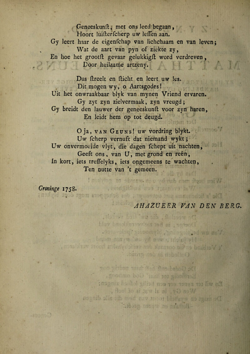 Geneeskunft, met ons leed begaan, Hoort luifterfcherp uw leflen aan. Gy leert haar de eigenfchap van lichchaam en van leven; , Wat de aart van pyn of ziekte zy, En hoe het grootft gevaar gelukkigft word verdreven, Door heilzame artzeny. Dus ftreelt en fticht en leert uw les. Dit mogen wy, o Aartsgodes! Uit het onwraakbaar blyk van mynen Vriend ervaren. Gy zyt zyn zielvermaak, zyn vreugd; Gy breidt den lauwer der geneeskunft voor zyn haren, En leidt hem op tot deugd. Oja, van Geuns! uw vordring blykt. Uw fcherp vernufc dat niemand wykt; Uw onvermoeide vlyt, die dagen fchept uit nachten, Geeft ons, van U, met grond en reen, In kort, iets treffelyks, iets ongemeens te wachten, Ten nutte van ’t gemeen. | • - I -- . t ..l,l , Groninge 1758. AHAZUE ER VAN DEN BERG