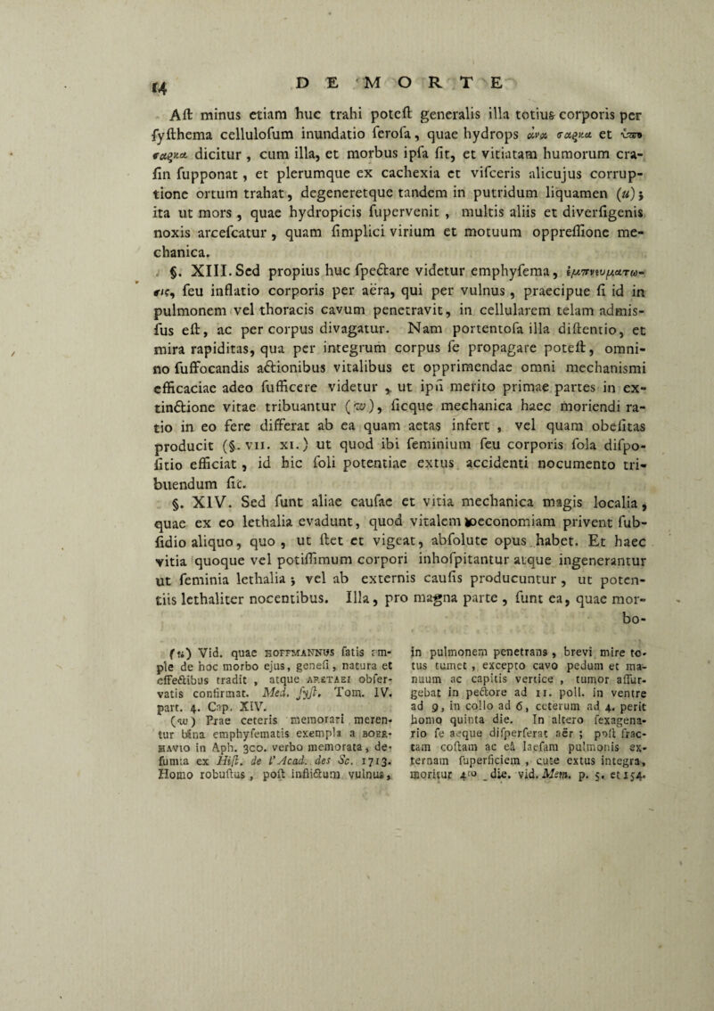 D E ' M O R T E *4 Aft minus etiam huc trahi poteft generalis illa totiu& corporis per fyfthema cellulofum inundatio ferofa, quae hydrops dv» et dicitur , cum illa, et morbus ipfa fit, et vitiatam humorum cra- fin fupponat, et plerumque ex cachexia ct vifceris alicujus corrup¬ tione ortum trahat, degeneretque tandem in putridum liquamen («) 5 ita ut mors , quae hydropicis fupervenit , multis aliis et diverfigenis noxis arcefcatur, quam fimplici virium et motuum oppreflione me¬ chanica. §. XIII. Sed propius huc fpedtare videtur emphyfema, iju7rvui(AUTco- «•/?, feu inflatio corporis per aera, qui per vulnus , praecipue fi id in pulmonem vel thoracis cavum penetravit, in cellularem telam admis- fus eft, ac per corpus divagatur. Nam portentofa illa diftentio, et mira rapiditas, qua per integrum corpus fe propagare poteft, omni¬ no fuffocandis a&ionibus vitalibus et opprimendae omni mechanismi efficaciae adeo fiifficere videtur , ut ipfi merito primae partes in ex- tindtione vitae tribuantur (ce;), ficque mechanica haec moriendi ra¬ tio in eo fere differat ab ea quam aetas infert , vel quam obditas producit (§. vii. xi.) ut quod ibi feminium feu corporis fola difpo- fitio efficiat, id hic foli potentiae extus accidenti nocumento tri¬ buendum fic. §. XIV. Sed funt aliae caufae et vitia mechanica magis localia, quae ex co lethalia evadunt, quod vitalem ^oeconomiam privent fub- fidio aliquo, quo, ut ftet et vigeat, abfolutc opus habet. Et haec vitia quoque vel potiffimum corpori inhofpitantur atque ingenerantur ut feminia lethalia 5 vel ab externis caufis producuntur , ut poten¬ tiis lethaliter nocentibus. Illa, pro magna parte , funt ea, quae mor- bo- («) Vid. quae hoffmannws fatis im¬ pie de hoc morbo ejus, genefi, natura et effe&ibus tradit , atque ap.etaei obfer- vatis confirmat. Med. fyjl. Tom. IV. part. 4. Cnp, XIV. (<uj) Prae ceteris memorari meren- tur bSna emphyfematis exempla a boer- havio in Aph. 3co. verbo memorata, de¬ fututa ex Hijl. de i’Acad. des Sc. 1713. in pulmonem penetrans , brevi mire to¬ tus tumet , excepto cavo pedum et ma¬ nuum ac capitis vertice , tumor afiur- gebat in pe&ore ad 11. poli, in ventre ad 9, in collo ad <5, ceterum ad 4. perit homo quinta die. In altero fexagena- rio fe aeque difperferat aer ; poli frac¬ tam collam ac ei Iaefara pulmonis ex¬ ternam fuperficiem , cute extus integra,