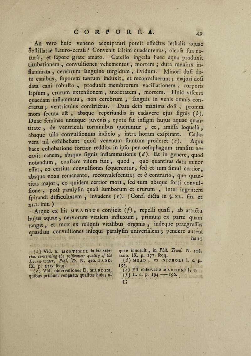 Afi vero huic veneno aequiparari poteft effe&us lethalis aquae Seftillatae Lauro-cerafi ? Convenit faltira quadantenus, oleofa fu a na¬ tura , et fapore grate amaro. Catello ingefla haec aqua produxit titubationem , convulfiones vehementes t mortem ; dura meninx in¬ flammata , cerebrum fanguine turgidum , lividum. Minori dofi da¬ ta canibus, foporem tantum induxit, et reconvaluerunt j majori dofi data cani robufto , produxit membrorum vacillationem , corporis lapfum , crurum extenfionem , anxietatem , mortem. Huic vifcera quaedam inflammata > non cerebrum * fanguis in venis omnis con¬ cretus j ventriculus conftri&us. Data dein maxima dofi , promta mors fecuta eft , absque reperiundis in cadavere ejus fignis (b). Duae feminae umisque juvenis, epota fat infigni hujus aquae quan¬ titate , de ventriculi torminibus queruntur , ct, amifla loquela, absque ullo convulfionum indicio , intra horam exfpirant. Cada¬ vera nil exhibebant quod venenum fumtum proderet (c). Aqua haec cohobatione fortior reddita in ipfo per oefophagum tranfitu ne¬ cavit canem, absque fignis inflammationis (d). Et in genere, quod notandum, conflare vifum fuit, quod , quo quantitas data minor efiet, eo certius convulfiones fequerentur, fed et tum fimul certior, absque noxa remanente, reconvalefcentia; et e contrario, quo quan¬ titas major , eo quidem certior mors , fed tum absque forti convul- fione , poft paralyfin quafi lumborum et crurum , inter ingentem fpirandi difficultatem , invadens (e). (Conf. di&a in §.xl. fin. ct xli. init.) Atque ex his meadius conjicit (/) , repelli quafi, ab atta&u hujus aquae , nervorum vitalem influxum , primum ex parte quam tangit , et mox ex reliquis vitalibus organis , indeque praegreflas quasdam convulfiones infequi paralyfin univerfalcm 5 pendere autem hanc (b) Vid. d. MORTIMER in bis expe- rim. concerning the poifonnous quality of the Laurei-vuuttr. Pbil. Tr. N. 420. badd. ix. p. 213* flqq- (C) Vid. obfervationes D. madden, quibus primum ven§»ata qualitas huius a¬ quae innotuit , in Pbil. Tranf. N. 418. badd. IX. p. 177. feqq. (i) MEAD , CX NICHOLS 1. C. p. 193- (e) Eft obfervatio maddeni 1. c. (/) L. C. p. 194-I9<5. G