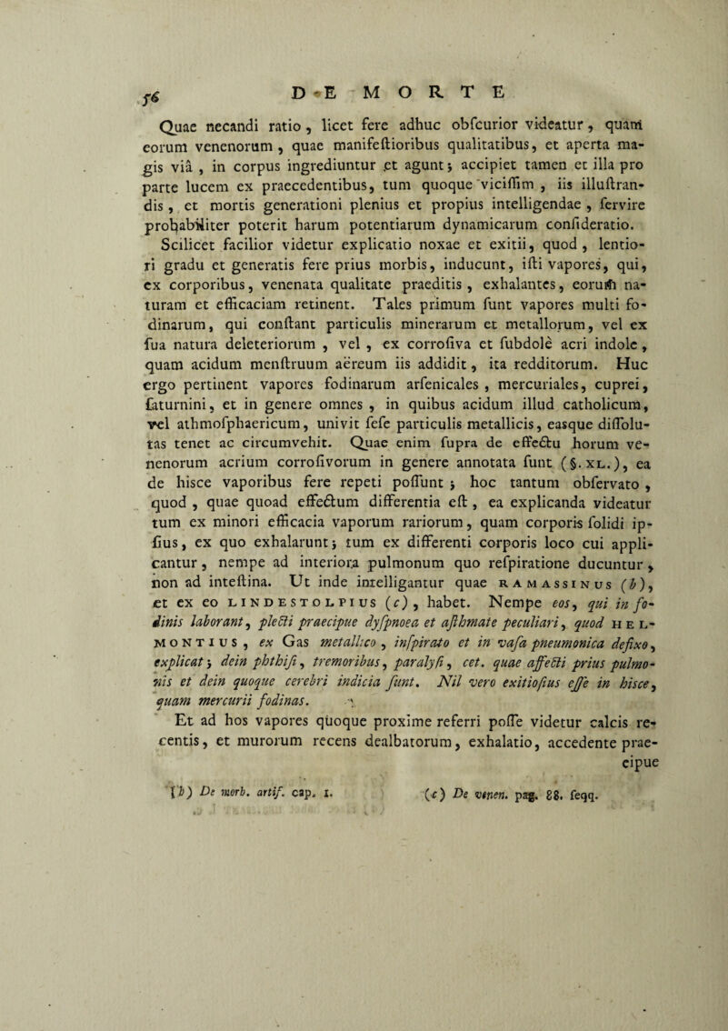 f6 Quae necandi ratio, licet fere adhuc obfcurior videatur, quam eorum venenorum, quae manifeftioribus qualitatibus, et aperta ma¬ gis via , in corpus ingrediuntur .et agunt j accipiet tamen et illa pro parte lucem ex praecedentibus, tum quoque'viciffim , iis illuflran- dis, et mortis generationi plenius et propius intelligendae , fervire probabiliter poterit harum potentiarum dynamicarum confideratio. Scilicet facilior videtur explicatio noxae et exitii, quod, lentio¬ ri gradu et generatis fere prius morbis, inducunt, illi vapores, qui, cx corporibus, venenata qualitate praeditis , exhalantes, eorurfi na¬ turam et efficaciam retinent. Tales primum funt vapores multi fo¬ dinarum, qui conflant particulis minerarum et metallorum, vel ex fua natura deleteriorum , vel , ex corrofiva et fubdole acri indole , quam acidum menftruum aereum iis addidit, ita redditorum. Huc ergo pertinent vapores fodinarum arfenicales , mercuriales, cuprei, faturnini, et in genere omnes , in quibus acidum illud catholicum, rei athmofphaericum, univit fefe particulis metallicis, easqye diffolu- tas tenet ac circumvehit. Quae enim fupra de effedlu horum ve¬ nenorum acrium corrofivorum in genere annotata funt (§.xl.), ea de hisce vaporibus fere repeti poliunt > hoc tantum obfervato , quod , quae quoad effedlum differentia efl, ea explicanda videatur tum ex minori efficacia vaporum rariorum, quam corporis folidi ip- lius, ex quo exhalarunt 5 tum ex differenti corporis loco cui appli¬ cantur , nempe ad interiora pulmonum quo refpiratione ducuntur , non ad inteflina. Ut inde inrelligantur quae ramassinus (£), £t ex eo lindestolpius (r), habet. Nempe eos, qui in fo- dinis laborant, pletti praecipue dyfpnoea et afhmate peculiari, quod hel* montius , ex Gas metallico, infpirato et in vafa pneumonica defixo, explicat 3 dein phthifi, tremoribus, paralyft, cet. quae affetti prius pulmo¬ nis et dein quoque cerebri indicia funt. Nil vero exitiofius ejje in hisce, quam mercurii fodinas. Et ad hos vapores quoque proxime referri poffe videtur calcis re¬ centis, et murorum recens dealbatorum, exhalatio, accedente prae¬ cipue