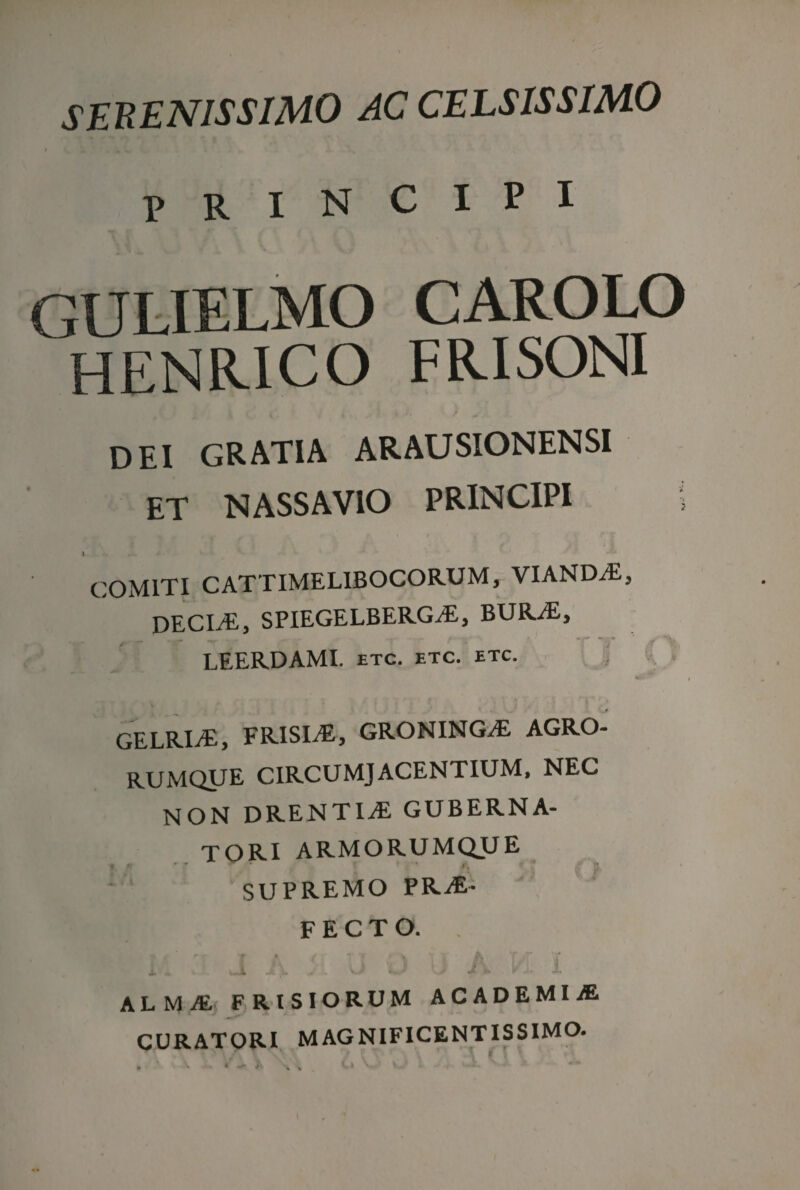 SERENISSIMO AC CELSISSIMO principi GULIELMO CAROLO HENRICO FRISONI DEI GRATIA ARAUSIONENSI ET NASSAVIO PRINCIPI i COMITI CATTIMELIBOCORUM, VIANDvE, DECIjE, SPIEGELBERG^E, BURjE, LEERDAMI. etc. etc. etc. GELRI/E, FRISIAE, GRONING/E AGRO- RUMQUE CIRCUMJACENTIUM, NEC NON DRENTIvE GUBERNA¬ TORI ARMORUMQUE SUPREMO PRO¬ FECTO. i : i J A j U 0 u A VL I alma FRISIORUM ACADEMIA CURATORI MAGNIFICENTISSIMO.